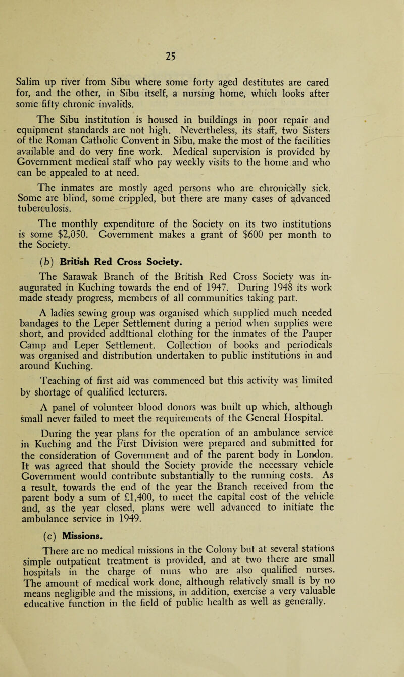 Salim up river from Sibu where some forty aged destitutes are cared for, and the other, in Sibu itself, a nursing home, which looks after some fifty chronic invalids. The Sibu institution is housed in buildings in poor repair and equipment standards are not high. Nevertheless, its staff, two Sisters of the Roman Catholic Convent in Sibu, make the most of the facilities available and do very fine work. Medical supervision is provided by Government medical staff who pay weekly visits to the home and who can be appealed to at need. The inmates are mostly aged persons who are chronically sick. Some are blind, some crippled, but there are many cases of advanced tuberculosis. The monthly expenditure of the Society on its two institutions is some $2,050. Government makes a grant of $600 per month to the Society. (b) British Red Cross Society. The Sarawak Branch of the British Red Cross Society was in¬ augurated in Kuching towards the end of 1947. During 1948 its work made steady progress, members of all communities taking part. A ladies sewing group was organised which supplied much needed bandages to the Leper Settlement during a period when supplies were short, and provided additional clothing for the inmates of the Pauper Camp and Leper Settlement. Collection of books and periodicals was organised and distribution undertaken to public institutions in and around Kuching. Teaching of first aid was commenced but this activity was limited by shortage of qualified lecturers. A panel of volunteer blood donors was built up which, although small never failed to meet the requirements of the General Hospital. During the year plans for the operation of an ambulance service in Kuching and the First Division were prepared and submitted for the consideration of Government and of the parent body in London. It was agreed that should the Society provide the necessary vehicle Government would contribute substantially to the running costs. As a result, towards the end of the year the Branch received from the parent body a sum of £1,400, to meet the capital cost of the vehicle and, as the year closed, plans were well advanced to initiate the ambulance service in 1949. (c) Missions. There are no medical missions in the Colony but at several stations simple outpatient treatment is provided, and at two there are small hospitals in the charge of nuns who are also qualified nurses. The amount of medical work done, although relatively small is by no means negligible and the missions, in addition, exercise a very valuable educative function in the field of public health as well as generally.