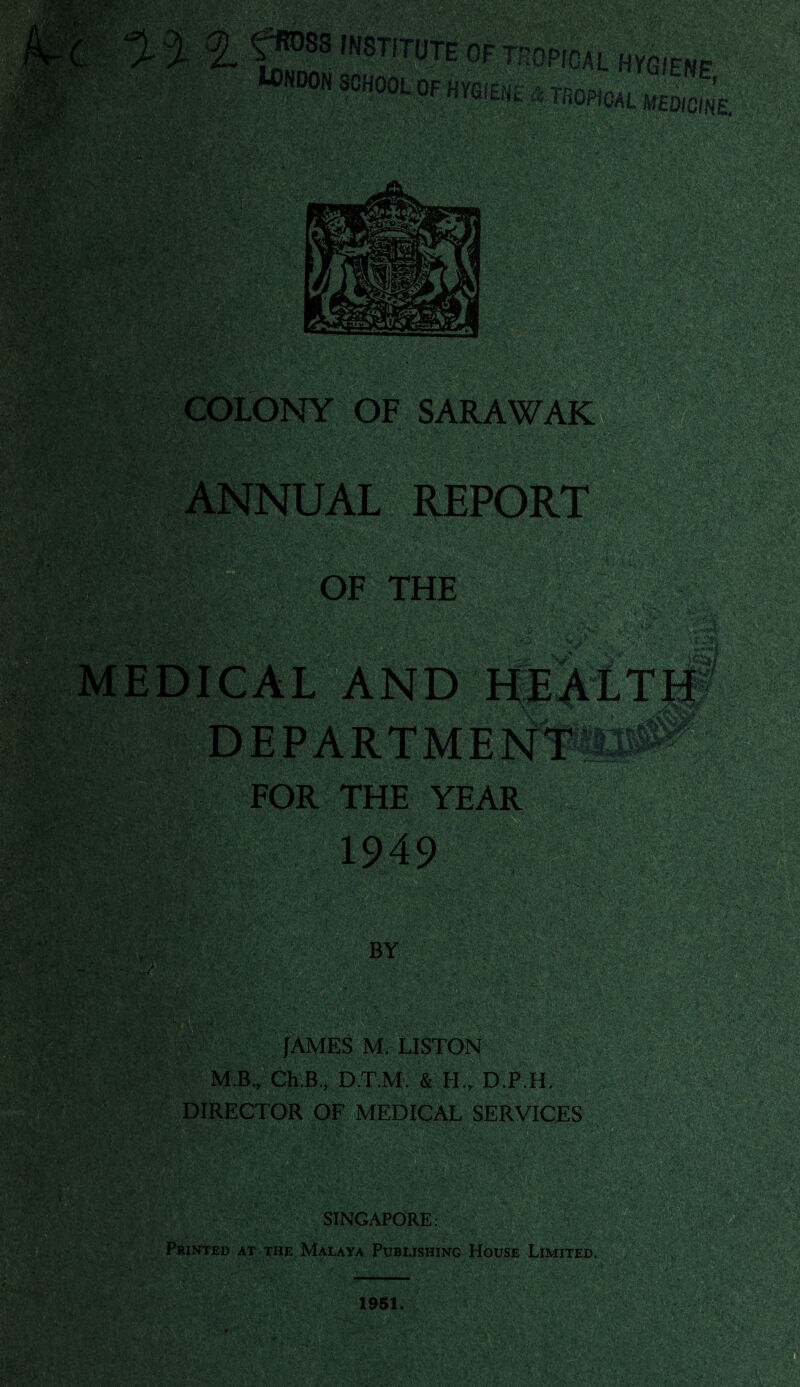 f !f0P,GAL h^ene, PTfiOPiOAL MEDICINE. mm mMX/: • >■ wm COLONY OF SARAWAK OF THE . FOR THE YEAR Ml BY JAMES M, LISTON M.B., Ch.B.r D.TJVL & H„ D.P.H. DIRECTOR OF MEDICAL SERVICES SINGAPORE: Printed at the Malaya Publishing House Limited.