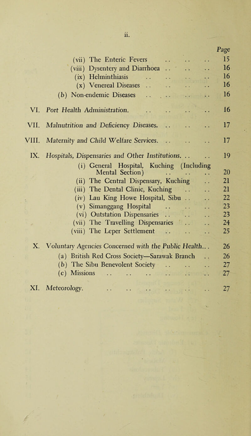 Page (vii) The Enteric Fevers . . . . .. 15 (viii) Dysentery and Diarrhoea . . . , . . 16 (ix) Helminthiasis .. . . . . .. 16 (x) Venereal Diseases . . . . . . .. 16 (b) Non-endemic Diseases . . ... . . .. 16 VI. Port Health Administration. . . . . .. .. 16 VII. Malnutrition and Deficiency Diseases. .. .. .. 17 VIII. Maternity and Child Welfare Services. .. . . . . 17 IX. Hospitals, Dispensaries and Other Institutions. .. .. 19 (i) General Hospital, Kuching (Including Mental Section) .. .. ,. 20 (ii) The Central Dispensary, Kuching .. 21 (iii) The Dental Clinic, Kuching . . . . 21 (iv) Lau King Howe Hospital, Sibu . . . . 22 (v) Simanggang Hospital .. . . .. 23 (vi) Outstation Dispensaries .. . . . . 23 (vii) The Travelling Dispensaries . . .. 24 (viii) The Leper Settlement .. . . .. 25 X. Voluntary Agencies Concerned with the Public Health.. . 26 (a) British Red Cross Society—Sarawak Branch . . 26 (b) The Sibu Benevolent Society .. .. . . 27 (c) Missions . . . . . . . . . . . . 27 XI. Meteorology. 27