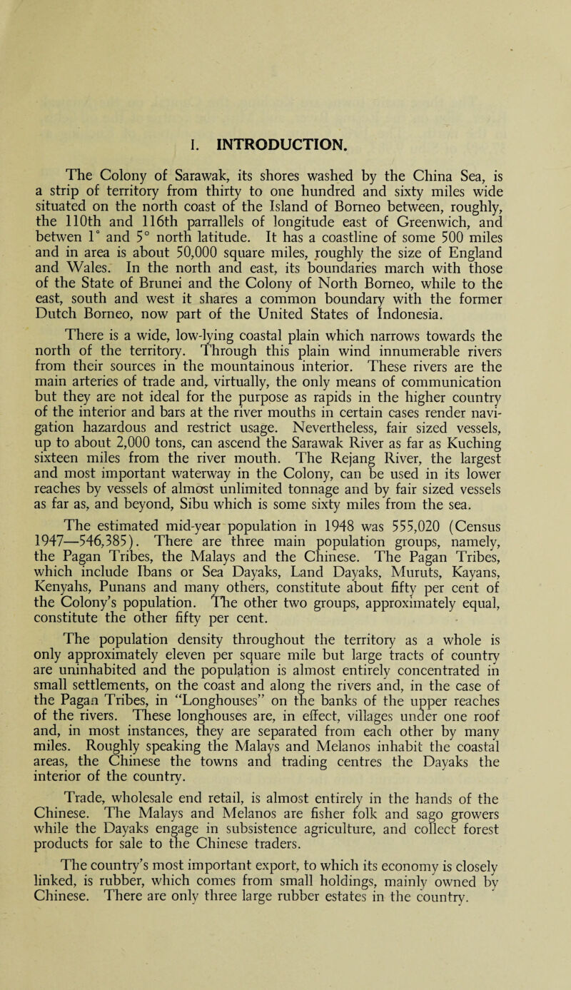 The Colony of Sarawak, its shores washed by the China Sea, is a strip of territory from thirty to one hundred and sixty miles wide situated on the north coast of the Island of Borneo between, roughly, the 110th and 116th parrallels of longitude east of Greenwich, and betwen 1° and 5° north latitude. It has a coastline of some 500 miles and in area is about 50,000 square miles, roughly the size of England and Wales. In the north and east, its boundaries march with those of the State of Brunei and the Colony of North Borneo, while to the east, south and west it shares a common boundary with the former Dutch Borneo, now part of the United States of Indonesia. There is a wide, low-lying coastal plain which narrows towards the north of the territory. Through this plain wind innumerable rivers from their sources in the mountainous interior. These rivers are the main arteries of trade and, virtually, the only means of communication but they are not ideal for the purpose as rapids in the higher country of the interior and bars at the river mouths in certain cases render navi¬ gation hazardous and restrict usage. Nevertheless, fair sized vessels, up to about 2,000 tons, can ascend the Sarawak River as far as Kuching sixteen miles from the river mouth. The Rejang River, the largest and most important waterway in the Colony, can be used in its lower reaches by vessels of almorst unlimited tonnage and by fair sized vessels as far as, and beyond, Sibu which is some sixty miles from the sea. The estimated mid-year population in 1948 was 555,020 (Census 1947—546,385). There are three main population groups, namely, the Pagan Tribes, the Malays and the Chinese. The Pagan Tribes, which include Ibans or Sea Dayaks, Land Dayaks, Muruts, Kayans, Kenyahs, Punans and many others, constitute about fifty per cent of the Colony’s population. The other two groups, approximately equal, constitute the other fifty per cent. The population density throughout the territory as a whole is only approximately eleven per square mile but large tracts of country are uninhabited and the population is almost entirely concentrated in small settlements, on the coast and along the rivers and, in the case of the Pagan Tribes, in “Longhouses” on the banks of the upper reaches of the rivers. These longhouses are, in effect, villages under one roof and, in most instances, they are separated from each other by many miles. Roughly speaking the Malays and Melanos inhabit the coastal areas, the Chinese the towns and trading centres the Dayaks the interior of the country. Trade, wholesale end retail, is almost entirely in the hands of the Chinese. The Malays and Melanos are fisher folk and sago growers while the Dayaks engage in subsistence agriculture, and collect forest products for sale to the Chinese traders. The country’s most important export, to which its economy is closely linked, is rubber, which comes from small holdings, mainly owned by Chinese. There are only three large rubber estates in the country.