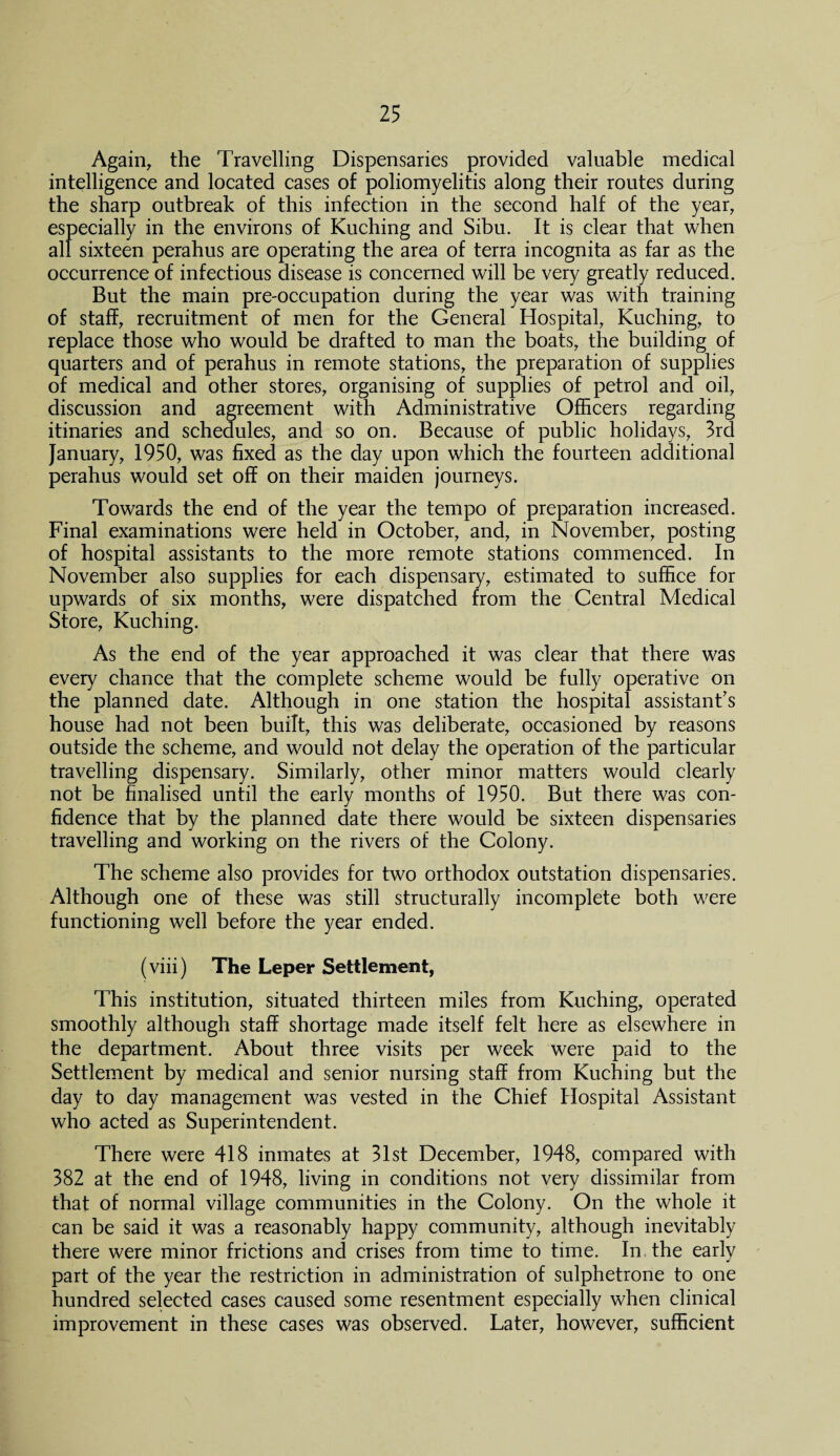 Again, the Travelling Dispensaries provided valuable medical intelligence and located cases of poliomyelitis along their routes during the sharp outbreak of this infection in the second half of the year, especially in the environs of Kuching and Sibu. It is clear that when all sixteen perahus are operating the area of terra incognita as far as the occurrence of infectious disease is concerned will be very greatly reduced. But the main pre-occupation during the year was with training of staff, recruitment of men for the General Hospital, Kuching, to replace those who would be drafted to man the boats, the building of quarters and of perahus in remote stations, the preparation of supplies of medical and other stores, organising of supplies of petrol and oil, discussion and agreement with Administrative Officers regarding itinaries and schedules, and so on. Because of public holidays, 3rd January, 1950, was fixed as the day upon which the fourteen additional perahus would set off on their maiden journeys. Towards the end of the year the tempo of preparation increased. Final examinations were held in October, and, in November, posting of hospital assistants to the more remote stations commenced. In November also supplies for each dispensary, estimated to suffice for upwards of six months, were dispatched from the Central Medical Store, Kuching. As the end of the year approached it was clear that there was every chance that the complete scheme would be fully operative on the planned date. Although in one station the hospital assistant's house had not been built, this was deliberate, occasioned by reasons outside the scheme, and would not delay the operation of the particular travelling dispensary. Similarly, other minor matters would clearly not be finalised until the early months of 1950. But there was con¬ fidence that by the planned date there would be sixteen dispensaries travelling and working on the rivers of the Colony. The scheme also provides for two orthodox outstation dispensaries. Although one of these was still structurally incomplete both were functioning well before the year ended. (viii) The Leper Settlement, This institution, situated thirteen miles from Kuching, operated smoothly although staff shortage made itself felt here as elsewhere in the department. About three visits per week were paid to the Settlement by medical and senior nursing staff from Kuching but the day to day management was vested in the Chief Hospital Assistant who acted as Superintendent. There were 418 inmates at 31st December, 1948, compared with 382 at the end of 1948, living in conditions not very dissimilar from that of normal village communities in the Colony. On the whole it can be said it was a reasonably happy community, although inevitably there were minor frictions and crises from time to time. In the early part of the year the restriction in administration of sulphetrone to one hundred selected cases caused some resentment especially when clinical improvement in these cases was observed. Later, however, sufficient