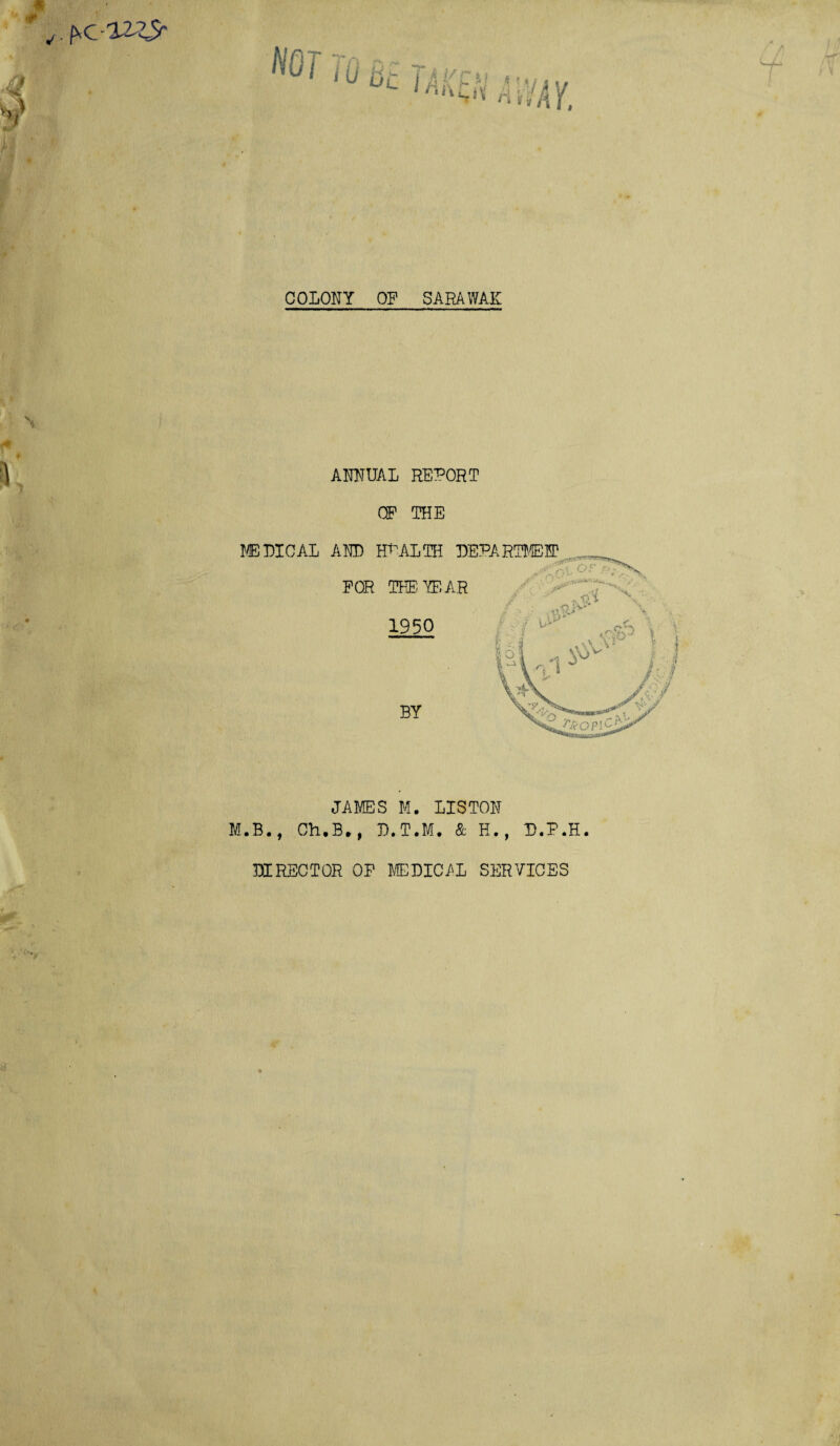 COLONY OF SARAWAK ANNUAL REPORT OP THE MEDICAL AND HEALTH DEPARTMENT FOR THE YEAR 1950 BY JAMES M. LISTON M.B., Ch.B., D.T.M. & H., U.P.H DIRECTOR OF MEDICAL SERVICES