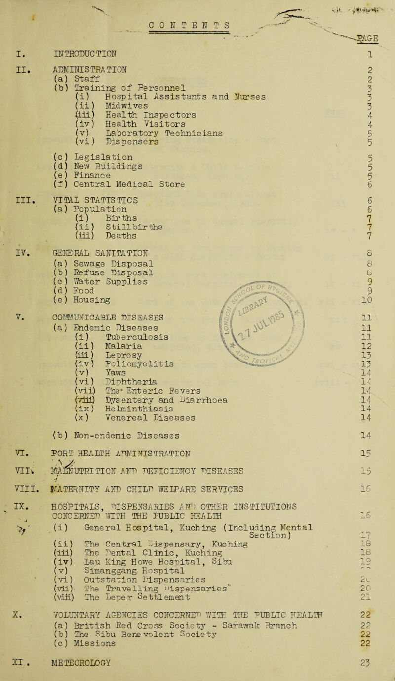 I. II* III. IV. V. VI. VIIW VIII. IX. X. CONTENTS INTRODUCTION ADMINISTRATION (a) Staff (b) Training of Personnel (i) Hospital Assistants and Nurses (ii) Mid wives (iii) Health Inspectors (iv) Health Visitors (v) Laboratory Technicians (vi) Dispensers (c) Legislation (d) New Buildings (e) Finance (f) Central Medical Store VITAL STATISTICS (a) Population (i) Births (ii) Stillbirths (Hi) Deaths GENERAL SANITATION (a) Sewage Disposal (b) Refuse Disposal (c) Water Supplies (d) Food (e) Housing COMMUNICABLE DISEASES (a) Endemic Diseases (i) Tuberculosis (ii) Malaria (iii) Leprosy (iv) Poliomyelitis (v) Yaws (vi) Diphtheria (vii) The* Enteric Fevers (viii) Dysentery and Diarrhoea (ix) Helminthiasis (x) Venereal Diseases (b) Non-endemic Diseases PORT HEALTH ADMINISTRATION MALNUTRITION AND DEFICIENCY DISEASES MATERNITY AND CHILD WELFARE SERVICES HOSPITALS, DISPENSARIES AND OTHER INSTITUTIONS CONCERNED WITH THE PUBLIC HEALTH (i) General Hospital, Kuching (Including Mental Section) The Central Dispensary, Kuching The Dental Clinic, Kuching Lau King Howe Hospital, Sibu Simanggang Hospital Outstation Dispensaries The Travelling dispensaries’ The Leper Settlement (ii) (iii) (iv) (v) (vi) (vii) (viiL) VOLUNTARY AGENCIES CONCERNED WITH THE dubLIC HEALTH (a) British Red Cross Society - Sarawak Branch (b) The Sibu Benevolent Society (c) Missions DgAGE 1 2 2 3 3 3 4 4 5- 5 5 5 5 6 6 6 7 7 7 8 8 8 9 9 10 11 11 11 12 13 13 14 14 14 14 14 14 14 1? 15 16 16 18 18 19 2l 20 0“! C--L 22 22 22 22 XI., METEOROLOGY 23