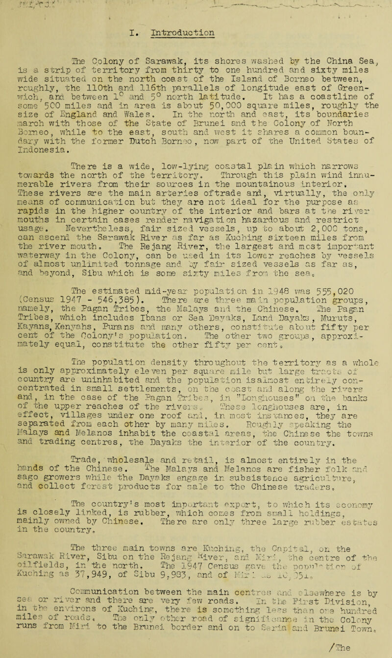j'g* *t I. Introduction The Colony of Sarawak, its shores washed by the China Sea, is a strip of territory from thirty to one hundred and sixty miles wide situated on the north coast of the Island of Borneo between, roughly, the 110th and 116th parallels of longitude east of Green¬ wich, and between 1° and 5° north latitude. It has a coastline of some 5C0 miles and in area is about 50,000 square miles, roughly the size of England and Wales. In the north and east, its boundaries march with those of the State of Brunei and the Colony of North Borneo, while to the east, south and west it shares a common boun¬ dary with the former Butch Borneo, now part of the United States of Indonesia. There is a wide, low-lying coastal plain which narrows towards the north of the territory. Through this plain wind innu¬ merable rivers from their sources in the mountainous interior. These rivers are the main arteries of trade and, virtually, the only means of communication but they are not ideal for the purpose as rapids in the higher country of the interior and bars at the river mouths in certain cases render navigation hazardous and restrict usage. Nevertheless, fair sized vessels, up to about 2,000 tons, can ascend the Sarawak River as far as Kuching sixteen miles from the river mouth. The Rejang River, the largest and most important waterway in the Colony, can be used in its lower reaches by vessels of almost unlimited tonnage and by fair sized vessels as far as, and beyond, Sibu which is some sixty miles from the sea, The estimated mid-year population in 1948 was 555,020 (Census 1947 - 546,385 ). There are three main population groups, namely, the Pagan Tribes, the Malays and the Chinese. The Pagan Tribes, which includes Ibans or Sea Bayaks, Land Uayaks, Muruts, Kayans, Kenyahs, Puna ns and. many others, constitute about fifty per cent of the Colony's population. The other two groups, approxi¬ mately equal, constitute the other fifty per cent 0 Tne population density throughout the territory as a whole is only approximately eleven per square mile but large tracts of country are uninhabited and the population isalmost entirely con¬ centrated in small settlements, on the coast and along the rivers and, in the case of the Pagan Tribes, in Longhousesf? on the banks of the upper reaches of the rivers.. These longhouses are, in effect, villages under one roof and, in most instances, they are separated from each other by many miles. Roughly speaking the Malays and Me la nos inhabit the coastal areas, the Chinese the towns and trading centres, the Bayaks the interior of the country. Trade, wholesale and retail, is almost entirely in the hands of the Chinese. T'he Malays and Me lanes are fisher folk and sago growers while the Bayaks engage in subsistence agriculture, and collect forest products for sale to the Chinese traders,, The country's most important export, to which its economy is closely linked, is rubber, which comes from small holdings, mainly owned by Chinese, There are only three large rubber estates in the country. The three main towns are Kuching, the Capital, on the Sarawak River, Sibu on the Rejang River, and Mini, the centre of the oilfields, in the north. The 1947 Census vave the DorrM-tri or of Kuching as 37,949, of Sibu 9,983, and of Kir 1. ^ xb C3±, or the sec- in miles runs Communication between the main river and there are very few roads centres In U I of and elserwhere is by ie First Bivision, environs of Kuching, there is something less than o~ e hundred roads« The only other road of significance in the Colony from Miri to the Brunei border and on to Soria and Brunei Town, /The