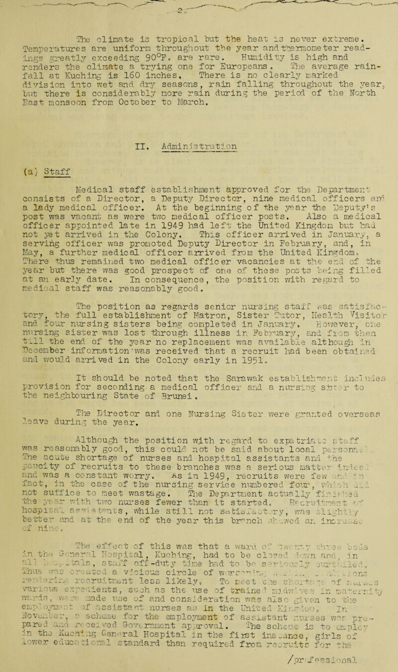 -0__ The climate is tropical but the heat is never extreme. Temperatures are uniform throughout the year and thermometer read¬ ings greatly exceeding 90°Po are rare. Humidity is high and renders the climate a trying one for Europeans . The average rain¬ fall at Kuching is 160 inches. There is no clearly marked division into wet and dry seasons, rain falling throughout the year, but there is considerably more rain during the period of the North East monsoon from October to March, II. Admin1stration (a) Staff Medical staff establishment approved for the Department consists of a Director, a Deputy Director, nine medical officers ann a lady medical officer. At the beginning of the year the Deputy’s post was vacant as were two medical officer posts. Also a medical officer appointed late in 1949 had left the United Kingdom but had not yet arrived in the Colony. This officer arrived in January, a serving officer was promoted Deputy Director in February, and, in May, a further medical officer arrived from the United Kingdom, There thus remained two medical officer vacancies at the end of the year but there was good prospect of one of these posts being filled at an early date. In consequence, the position with regard to medical staff was reasonably good. ^y, the The position as regards senior nursing staff was s; full establishment of Matron, Sister Tutor, Health four nursing sisters being completed in January, lost through illness in February Vis nowever, cue and from then mo and * v ^ nursing sister till the end of the year no replacement was available although, in December information was received that a recruit had been obtained and would arrived in the Colony early in nor 1951 It should be noted that the Sarawak establishment includes provision for seconding a medical officer and a nursing sister to the neighbouring State of Brunei , i The Director and one Nursing Sister, were granted overseas leave during the year. ■f— -in H r~ b -l -Lot, b ■ s tuff Although the position with regard to expa was reasonably good, this could not be said about local personae The acute shortage of nurses and hospital assistants and paucity of recruits to these branches was a serious matt and was a constant worry. As in 1949, recruits were fev -A’ 4- ^ -IVU _ _r\ i n • • T act m tne case of the nursing service numbered fotu. not suffice to meet wastage. The Department actually the ye or with two nurses fewer than it started- Bw hospital assistants, while still not Sdfcis better anc of nine. f \^± u j. actcry, was s at the end of the year this branch showed an . the ; e 1 rid ee W i ' 2 ;n whio h 1 J- ,c0'3 d -fgpnp.’p of 1 - . -w i- 1 J.g i ' ■- 1 y increase The effect of this was that a ward of two urn 7 mhree oouc in _ the General Hospital, Kuching, had to be closed down and v in r-i * - o^ibals, staff off -duty time had to bo seriously curtailed;, i i 1 . J O / V*,' ; _ i-* . 3 O TT '*• <0 1 VN *1 S ”1 /—v /~\ r* ^ ! -v  _ —_ Ehus .n vicious circle of worsov,: 'auk. Vi jcruitment less likely. :peclients , such as the use of trained miciw ves To meet vie 1 C7 y- 01 of made use of and consideration was also given to 1 one 1 j. UX .ter he TO O rendering various e al wards, were employment of assistant nurses as in the United King'lorn. In November, 0 scheme for the employment of assistant nurses w.as pre pared and received Government approval. The scheme is to employ in the Kuching General Hospital in the first instance, girls of” lower educational standard than required from recruits for the ^ :d -Ay /pr''Sessional