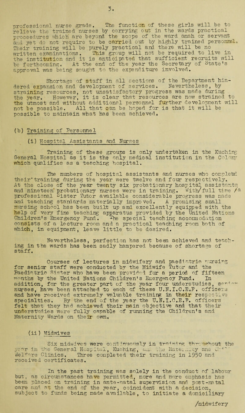 3. professional nurse grade. The function of these girls will be to relieve the trained nurses by carrying out in the wards practical proceedures which are beyond the scope of the ward amah or servant and yet do not require to be carried out by highly trained personnel. Their training will be purely practical and there will be no written examinations. This group will not be required to live in the institution and it is anticipated that sufficient recruits will be forthcoming. At the end of the year the Secretary of State's approval was being sought to the expenditure involved. Shortage of staff in all sections of the Department hin¬ dered expansion and development of services. Nevertheless, by straining resources, not unsatisfactory progress was made during the year. However, it is clear that resources are now strained to the utmost and without additional personnel further development will not be possible. All that can be hoped for is that it will be possible to maintain what has been achieved. (b) Training of Personnel (i) Hospital Assistants and Nurses Training of these groups is only undertaken in the Kuching General Hospital as it is the only medical institution in the Colony which qualifies as a teaching hospital. The numbers of hospital assistants and nurses who comp lets! their'training during the year were twelve and four respectively. At the close of the year twenty six probationary hospital assistants and nineteen probationary nurses were in training. With/full time /a professional lister Tutor available considerable progress was made and teaching standards materially improved, A promising small nursing school has been built up and excellently equipped with the help of very fine teaching apparatus provided by the United Nations Children's Emergency fund. The special teaching accommodation consists of a lecture room and a practical teaching room both of which, in equipment > leave little to be desired. Nevertheless, perfection has not been achieved and teach¬ ing in the wards has been sadly hampered because of shortage of staff, Courses of lectures in midwifery and paediatric nursing for senior staff were conducted by the Midwife Tutor and the Paediatric Sister who have been provided for a period of fifteen months by the United Nations Children's Emergency Fund, In addition, for the greater part of the year four understudies, spia‘!o'* nurses, have been attached to each of these U.N.I.C.E.E, officers and have received extremely valuable training in their respectf-ve specialties. By the end of the year the U,N.I.C.E.F. officers felt that they had achieved their main objective and that their understudies were fully capable of running the Children's and Maternity Wards on their own. (ii) Midwives Six midwives were continuously in tr^^ing t^comhout the year in the General Hospital, Kuching, Uxi. Ihe Mater by ana. Ck4n  Welfare Clinics, Three completed their training in 1950 and received certificates. In the past training was solely in the conduct of labour but, as circumstances have permitted, more and more emphasis has been placed on training in ante-natal supervision and post-natal care and at the end of the year, coincident with a decision, subject to funds being made available, to initiate a domiciliary /midwifery