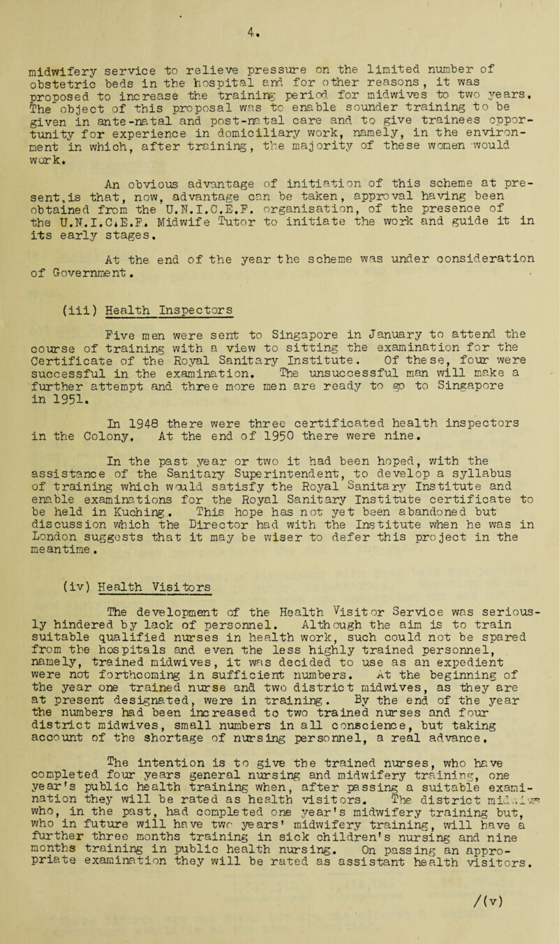 4. midwifery service to relieve pressure on the limited number of obstetric beds in the hospital and for other reasons, it was proposed to increase the training period, for midwives to two years. The object of this proposal was to enable sounder training to be given in ante-natal and post-natal care and to give trainees oppor¬ tunity for experience in domiciliary work, namely, in the environ¬ ment in which, after training, the majority of these women 'would work* An obvious advantage of initiation of this scheme at pre¬ sent's that, now, advantage can be taken, approval having been obtained from the U.N.I.C.E.F, organisation, of the presence of the U.lT.I.CiE.F* Midwife Tutor to initiate the work and guide it in its early stages. At the end of the year the scheme was under consideration of Government. (iii) Health Inspectors Five men were sent to Singapore in January to attend the course of training with a view to sitting the examination for the Certificate of the Royal Sanitary Institute. Of these, four were successful in the examination. The unsuccessful man will make a further attempt and three more men are ready to go to Singapore in 1951. In 1948 there were three certificated health inspectors in the Colony, At the end of 1950 there were nine. In the past year or two it had been hoped, with the assistance of the Sanitary Superintendent, to develop a syllabus of training which would satisfy the Royal Sanitary Institute and enable examinations for the Royal Sanitary Institute certificate to be held in Kuching. This hope has not yet been abandoned but discussion which the Director had with the Institute when he was in London suggests that it may be wiser to defer this project in the meantime. (iv) Health Visitors The development of the Health Visitor Service was serious¬ ly hindered by lack of personnel. Although the aim is to train suitable qualified nurses in health work, such could not be spared from the hospitals and even the less highly trained personnel, namely, trained midwives, it was decided to use as an expedient were not forthcoming in sufficient numbers. At the beginning of the year one trained nurse and two district midwives, as they are at present designated, were in training. By the end of the year the numbers had been increased to two trained nurses and four district midwives, small numbers in all conscience, but taking account of the shortage of nursing personnel, a real advance. The intention is to give the trained nurses, who have completed four years general nursing and midwifery training, one year’s public health training when, after passing a suitable exami¬ nation they will be rated as health visitors. The district milv.iv^ who, in the past, had completed one year’s midwifery training but, who in future will have two years’ midwifery training, will have a further three months training in sick children’s nursing and nine months training in public health nursing. On passing an appro¬ priate examination they will be rated as assistant health visitors. /(v)