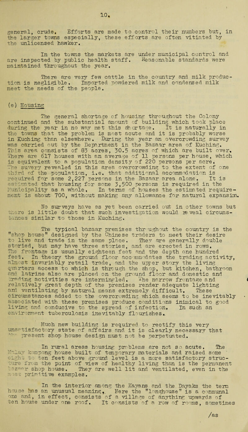 10, general, crude. Efforts are made to control their numbers but, in the larger towns especially, these efforts are often vitiated by the unlicensed hawker. In the towns the markets are under municipal control and are inspected by public health staff. Reasonable standards were maintained throughout the year. There are very few cattle in the country and milk produc¬ tion is negligible. Imported powdered milk and condensed milk meet the needs of the people. (e) Housing The general shortage of housing throughout the Colony continued and the substantial amount of building which took place during the year in no way met this shortage. It is naturally in the towns that the problem is most acute and it is probably worse in Kuching than elsewhere. During the year an overcrowding survey was carried out by the Department in the Bazaar area of Kuching. This area consists of 83 acres, 30.5 acres of which are built over. There are 617 houses with an average of 11 persons per house, which is equivalent to a population density of 220 persons per acre. The suvery revealed in this area overcrowding to the extent of one third of the population, i.e, that additional accommodation is required for some 2,227 persons in the Bazaar area alone, It is estimated that housing for some 3,500 persons is required in the Runicipality as a whole, In terms of houses the estimated require¬ ment is about 700, without making any allowance for natural expansion. Ho surveys have as yet been carried out in other towns but there is little doubt that such investigation would ie veal circums¬ tances similar to those in Kuching, The typical bazaar premises throughout the country is the shop house designed by the Chinese traders to meet their desire to live and trade in the same place. They are generally double storied, but may have three stories, and are erected in rows. The frontage is usually eighteen feet and the depth one hundred feet. In theory the ground floor accommodates the trading activity, almost invariably retail trade,, and the upper story the living quarters access to which is through the shop, but kitchen, bathroom and latrine also are placed on the ground floor and domestic and trading activities are intermingled. The narrow frontage and relatively great depth of the premises render adequate lighting and ventilating by natural means extremely difficult. These circumstances added to the overcrowding which seems to be inevitably associated with these premises produce conditions inimical to good living and conducive to the spread of infection. In such an environment tuberculosis inevitably flourishes,. Much new building is required to rectify this very unsatisfactory state of affairs and it is clearly necessary that present shop house design must not be perpetuated. In rural areas housing problems are not so acute. The Malay kampong house built of temporary materials and raised some eight to ten feet above ground level is a more satisfactory struc¬ ture from the point of view of healthy living than is the permanent bazaar shop house. They are well lit and ventilated, even in the most primitive examples. In the interior among the Kay a ns and the Dayaks the term house has an unusual meaning*. Here the longhouse is a communal one and, in effect, consists of a village of anything upwards of ten house under one roof,. It consists of a row of rooms, sometimes /as
