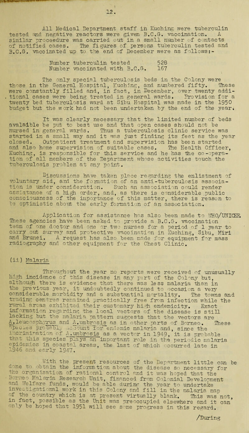 12. All Medical Department staff in Kuching were tuberculin tested and negative reactors were given B.C.G-. vaccination. A similar proceedure was carried out in a small number of contacts of notified cases. The figures of persons tuberculin tested and B.C.G-, vaccinated up to the end of December were as follows:- Dumber tuberculin tested 528 Dumber vaccinated with B.C.O. 167 The only special tuberculosis beds in the Colony were those in the 0-eneral Hospital, Kuching, and numbered fifty. These were constantly filled and, in fact, in December, over twenty addi- . tional cases were being treated in general wards. Provision for a twenty bed tuberculosis ward at Sibu Hospital was made in the 1950 budget but the work had not been undertaken by the end of the year* It was clearly necessary that the limited number of beds avalaible be put to best use and that open cases should not be nursed in general wards. Thus a tuberculosis clinic service was started in a small way and it was just finding its feet as the year closed. Outpatient treatment and supervision has been started and also home supervision of suitable cases.. The Health Officer, Kuching, is responsible for this service and he has the co-opera¬ tion of all members of the Department whose activities touch the tuberculosis problem at any point. Discussions have taken place regarding the enlistment of voluntary aid, and the formation of an anti-tuberculosis associa¬ tion is under consideration. Such an association could render assistance, of a high order, and, as there is considerable .public consciousness of the importance of this matter, there is reason to be optimistic about the early formation of an association. Application for assistance has also been made to WHO/UDICEF. These agencies have been asked to provide a B.C.G-. vaccination team of one doctor and one or two nurses for a period of 1 year to carry out survey and protective vaccination in Kuching, Sibu, Miri and Brunei, A request has also been made for equipment for mass radiography and other equipment for the Chest Clinic. (ii) Malaria Throughout the year no reports were received of unusually high incidence of this disease in any part of the Colony but, although there is evidence that there was less malaria than in the previous year, it undoubtedly continued to occasion a very considerable morbidity and a substantial mortality. The towns and trading centres remained practically free from infection while the rural areas exhibited their customary high endemicity. Exact information regarding the local vectors of the disease is still lacking but the malaria pattern suggests that the vectors are A.leucosphyrus and A.umbrosis_ as in other parts of Borneo, These species probably -ccount for endemic malaria and, since the incrimination of A.umbrosis as a vector in 1949, it is probable that this species prays an important role in the periodic malaria epidemics in coastal areas, the last of which occurred late in 1946 and early 1947, With the present resources of the Department little can be done to obtain the information about the disease so necessary for the organisation of rational control and it was hoped that the Borneo Malaria Research Unit, financed from Colonial Development and Welfare funds, would be able durina the year to undertake investigational work in this Colony and fill' in the malaria map of the country which is at present virtually blank. This was not, in fact, possible as the Unit was preoccupied elsewhere and it can* only be hoped that 1951 will see some progress in this regard. /During