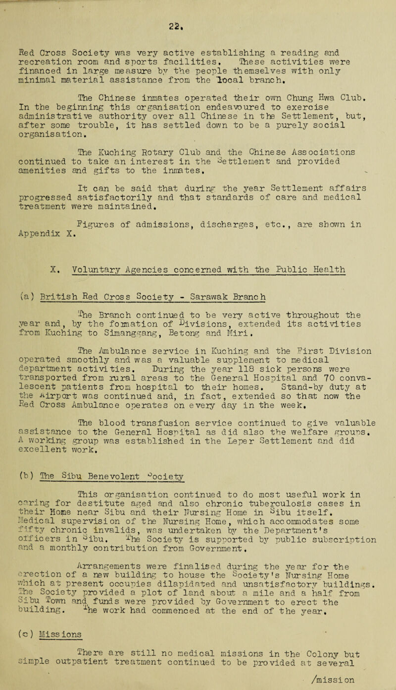 22, Red Cross Society was very active establishing a reading and recreation room and sports facilities* 'Ihese activities were financed in large measure by the people themselves with only minimal material assistance from the Iccal branch. The Chinese inmates operated their own Chung Hwa Club. In the beginning this organisation endeavoured to exercise administrative authority over all Chinese in the Settlement, but, after some trouble, it has settled down to be a purely social organisation* The Kuching Rotary Club and the Chinese Associations continued to take an interest in the Settlement and provided amenities and gifts to the inmates. It can be said that duilng the year Settlement affairs progressed satisfactorily and that standards of care and medical treatment were maintained, figures of admissions, discharges, etc., are shown in Appendix X. X, Voluntary Agencies concerned with the Public Health (a) British Red Cross Society - Sarawak Branch The Branch continued to be very active throughout the year and, by the formation of divisions, extended its activities from Kuching to Simanggang, Betong and Miri. The Ambulance service in Kuching and the First Division operated smoothly and was a valuable supplement to medical department activities. During the year 118 sick persons were transported from rural areas to the General Hospital and 70 conva¬ lescent patients from hospital to their homes. Stand-by duty at the Airport was continued and, in fact, extended so that now the Red Cross Ambulance operates on every day in the week. The blood transfusion service continued to give valuable assistance to the General Hospital as did also the welfare grouns. A working group was established in the Leper Settlement and did excellent work. (b) The Sjbu Benevolent °ociety This organisation continued to do most useful work in caring for destitute aged and also chronic tuberculosis cases in their Home near Sibu and their Nursing Home in Sjjou itself. Medical supervision of the Nursing Home, which accommodates some fifty chronic invalids, was undertaken by the Department's officers in ^ibu. f‘he Society is supported by public subscription and a monthly contribution from Government. Arrangements were finalised during the year for the erection of a new building to house the Society’s Nursing Home which at present occupies dilapidated and unsatisfactory buildings. The Society provided a plot of land about a mile and a half from Sibu Town and funds were provided by Government to erect the building. 1he work had commenced at the end of the year. (c) Missions There are still no medical missions in the Colony but simple outpatient treatment continued to be provided at several /mission