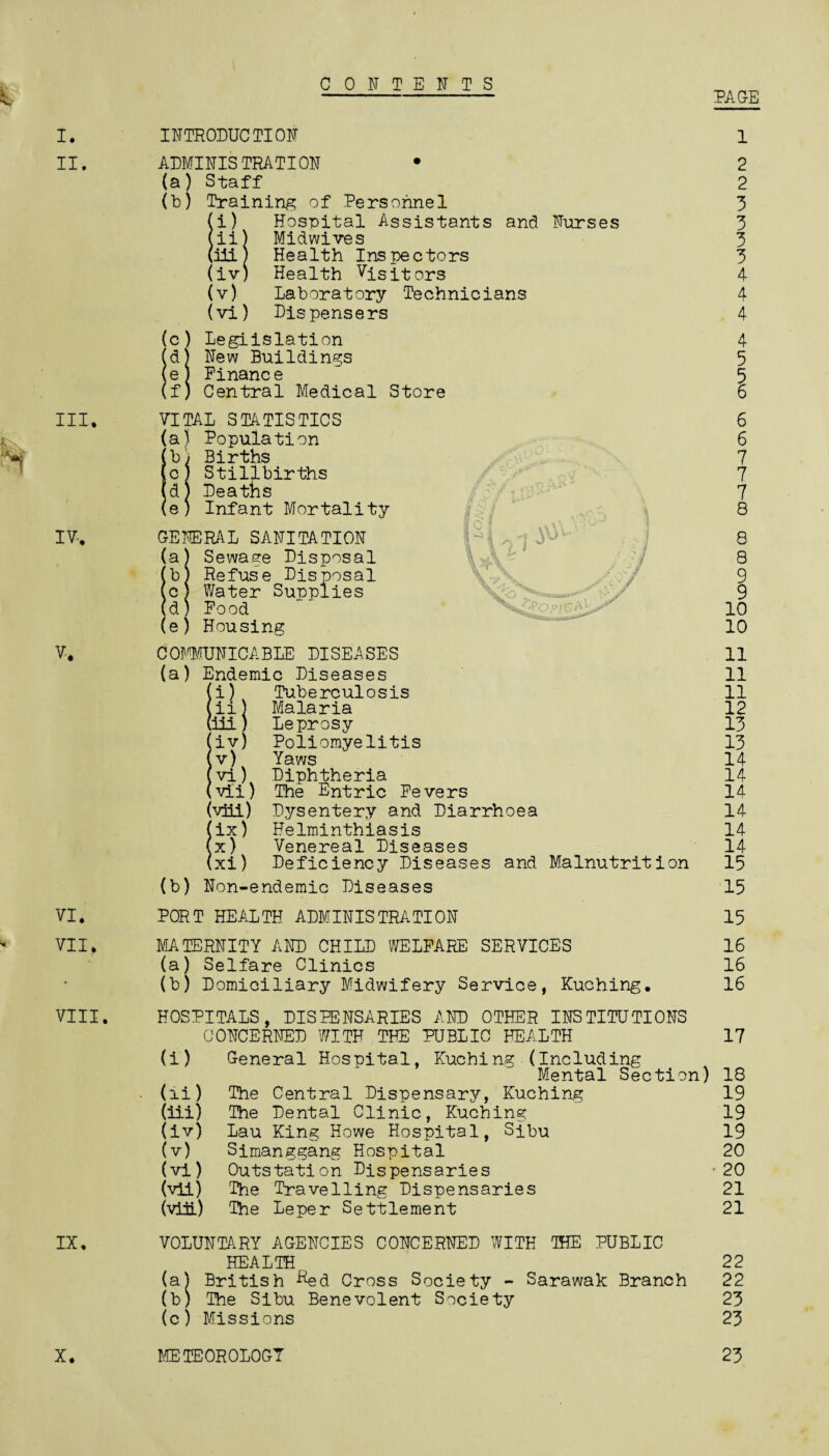 CONTENTS PAGE E. I. II. III. V. VI. VII. VIII. IX. X. INTRODUCTION 1 ADMINISTRATION • (a) Staff (b) Training of Personnel (i) Hospital Assistants and Nurses (ii) Midwives (DLL) Health Inspectors (iv) Health Visitors (v) Laboratory Technicians (vi) Dispensers (c ) Legislation (d) New Buildings (e) Einanc e (f) Central Medical Store 2 2 3 3 3 3 4 4 4 4 5 5 VITAL STATISTICS (a) Population [b) Births ,c) Stillbirths ’d) Deaths (e; Infant Mortality GENERAL SANITATION (a) Sewage Disposal (b) Refuse Disposal (c J Water Supplies (d) Pood (e) Housing 6 6 7 7 7 8 8 8 9 9 10 10 COMMUNICABLE DISEASES (a) Endemic Diseases \i) Tuberculosis \ii) Malaria iii) Leprosy (iv) Poliomyelitis (v) Yaws (vi) Diphtheria (vii) The Entric Fevers (viii) Dysentery and Diarrhoea (ix) Helminthiasis (x) Venereal Diseases (xi) Deficiency Diseases and Malnutrition (b) Non-endemic Diseases 11 11 11 12 13 13 14 14 14 14 14 14 15 15 PORT HEALTH ADMINISTRATION 15 MATERNITY AND CHILD WELFARE SERVICES 16 (a) Selfare Clinics 16 (b) Domiciliary Midwifery Service, Kuching. 16 HOSPITALS, DISPENSARIES AND OTHER INSTITUTIONS CONCERNED WITH THE PUBLIC HEALTH 17 (i) General Hospital, Kuching (Including Mental Section) 18 (ii) The Central Dispensary, Kuching 19 (iii) The Dental Clinic, Kuching 19 (iv) Lau King Howe Hospital, Sibu 19 (v) Simanggang Hospital 20 (vi) Outstation Dispensaries -20 (vii) The Travelling Dispensaries 21 (viii) The Leper Settlement 21 VOLUNTARY AGENCIES CONCERNED WITH THE PUBLIC HEALTH. 22 (a) British -^ed Cross Society - Sarawak Branch 22 (b) The Sibu Benevolent Society 23 (c) Missions 23 METEOROLOGY 23