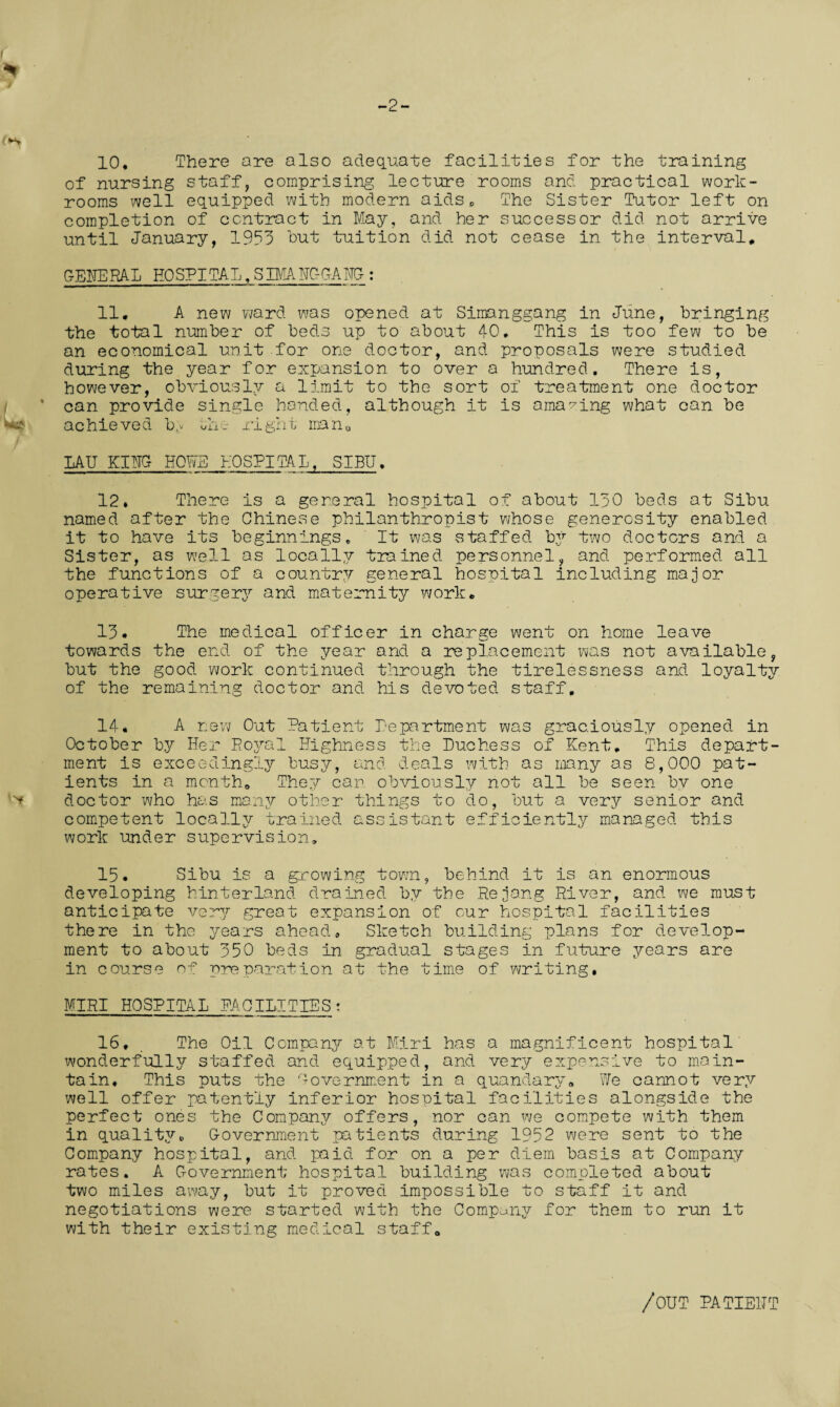 -2- 10, There are also adequate facilities for the training of nursing staff, comprising lecture rooms and practical work¬ rooms well equipped with modern aidsD The Sister Tutor left on completion of contract in May, and her successor did not arrive until January, 1953 but tuition did not cease in the interval, GENERAL HOSPITAL,SBCIHGGAHG : 11. A new ward was opened at Simanggang in June, bringing the total number of beds up to about 40. This is too few to be an economical unit for one doctor, and proposals were studied during the year for expansion to over a hundred. There is, however, obviously a limit to the sort of treatment one doctor can provide single handed, although it is amazing what can be achieved b,v uhe right man0 LAU KING- HOWE HOSPITAL, SIBU, 12* There is a general hospital of about 130 beds at Sibu named after the Chinese philanthropist whose generosity enabled it to have its beginnings. It was staffed by two doctors and a Sister, as well as locally trained personnel, and performed all the functions of a country general hospital including major operative surgery and maternity work. 13. The medical officer in charge went on home leave towards the end of the year and a replacement was not available, but the good, work continued, through the tirelessness and loyalty of the remaining doctor and his devoted staff. 14* A new Out Patient Department was graciously opened in October by Her Royal Highness the Duchess of Kent. This depart¬ ment is exceedingly busy, and deals with as many as 8,000 pat¬ ients in a month. They can obviously not all be seen by one doctor who has many other things to do, but a very senior and competent locally trained assistant efficiently managed this work under supervision. 15. Sibu is a growing town, behind it is an enormous developing hinterland drained by the Rejang River, and we must anticipate very great expansion of our hospital facilities there in the jrears ahead. Sketch building plans for develop¬ ment to about 350 beds in gradual stages in future years are in course of preparation at the time of writing, MIRI HOSPITAL FACILITIES: 16, The Oil Company at Miri has a magnificent hospital' wonderfully staffed and equipped, and very expensive to main¬ tain, This puts the Government in a quandary. \n/e cannot very well offer patently inferior hospital facilities alongside the perfect ones the Company offers, nor can we compete with them in quality,, Government patients during 1952 were sent to the Company hospital, and paid for on a per diem basis at Company rates. A Government hospital building was completed about two miles away, but it proved impossible to staff it and negotiations were started with the Company for them to run it with their existing medical staff. /out patient