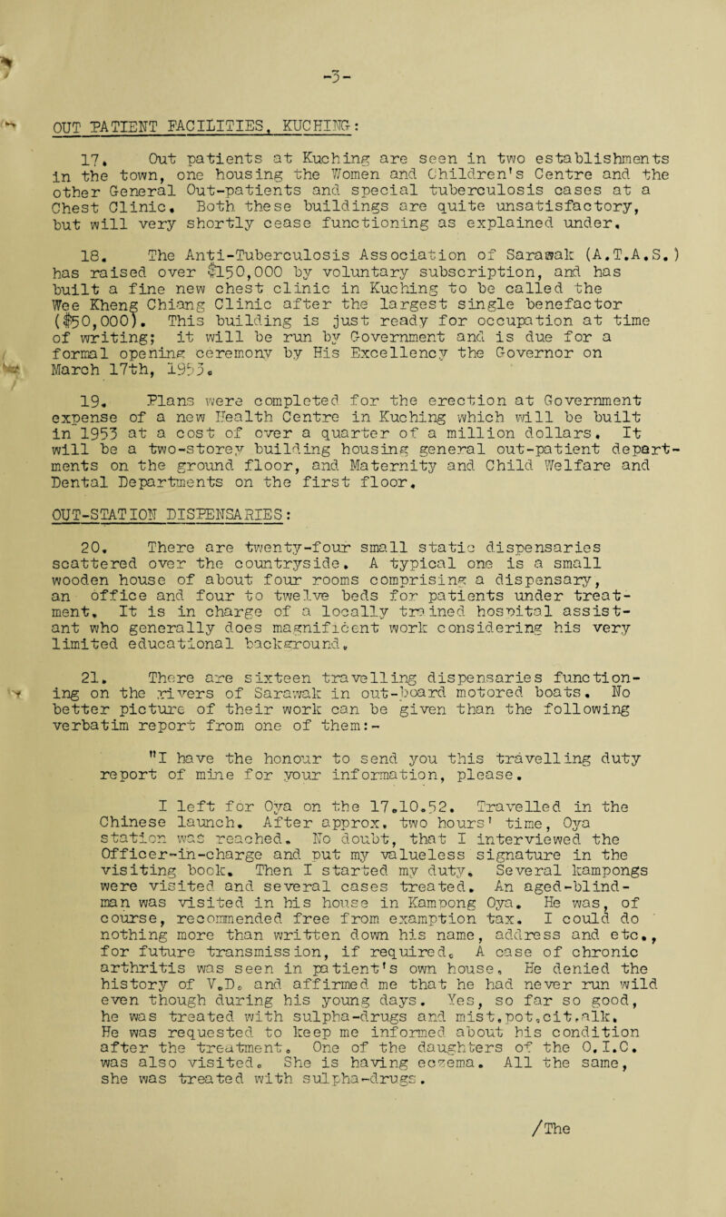 OUT PATIENT FACILITIES, KUCHING-: 17* Out patients at Kuching are seen in two establishments in the town, one housing the Women and Children’s Centre and the other General Cut-patients and special tuberculosis cases at a Chest Clinic, Both these buildings are quite unsatisfactory, but will very shortly cease functioning as explained under, 18, The Anti-Tuberculosis Association of Sarawak (A,T,A,S, ) has raised over $150,000 by voluntary subscription, and has built a fine new chest clinic in Kuching to be called the Wee Kheng Chiang Clinic after the largest single benefactor ($50,000). This building is just ready for occupation at time of writing; it will be run by Government and is due for a formal opening; ceremony by His Excellence?- the Governor on March 17th, 1953, 19, Plans were completed for the erection at Government expense of a new Health Centre in Kuching which will be built in 1953 at a cost of over a quarter of a million dollars. It will be a two-storey building housing general out-patient depart¬ ments on the ground floor, and Maternity and Child Welfare and Dental Departments on the first floor. OUT-STATION DISPENSARIES : 20. There are twenty-four small static dispensaries scattered over the countryside, A typical one is a small wooden house of about four rooms comprising a dispensary, an office and four to twelve beds for patients under treat¬ ment. It is in charge of a locally trained hospital assist¬ ant who generally does magnificent work considering his very limited educational background., 21. There are sixteen travelling dispensaries function¬ ing on the rivers of Sarawak in out-board motored boats. Ho better picture of their work can be given than the following verbatim report from one of them:- ”1 have the honour to send you this travelling duty report of mine for your information, please. I left for Oya on the 17,10.52, Travelled in the Chinese launch. After approx, two hours7 time, Ojra station was reached.. Ho doubt, that I interviewed, the Officer-in-charge and put my valueless signature in the visiting book. Then I started my duty. Several kampongs were visited and several cases treated. An aged-blind- man was visited in his house in Kampong Oya. He was, of course, recommended free from examption tax. I could do nothing more than written down his name, address and etc*, for future transmission, if requiredc A case of chronic arthritis was seen in patient’s own house. He denied the history of VeD. and affirmed me that he had never run wild- even though during his young days. Yes, so far so good, he was treated with sulpha-drugs and mist,pot,cit,alk. He was requested to keep me informed about his condition after the treatment. One of the daughters of the O.I.C. was also visited. She is having eczema. All the same, she was treated with sulpha-drugs. /The