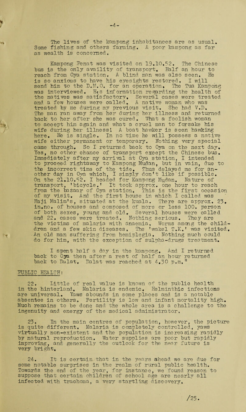 The lives of the kampong inhabitances are as usual. Some fishing and others farming. A poor kampong as far as wealth is concerned. Kampong Penat was visited on 19•10.?2. The Chinese bus is the only availity of transport. Half an hour to reach from Oya station, A blind man was also seen. He is so anxious to have his eyesights restored, I will send him to the D.M.O. for an operation. The Tua Kampong was interviewed, H-*s information regarding the health of the natives was satisfactorv, Several cases were treated and a few houses were called. A native woman who was treated by me during my previous visit. She had V.D, The man ran away from her during her illness and returned back to her after she was cured. What a foolish woman to accept him again and what a cruel man to forsake his wife during her illness’, A boat hawker is seen hawking here. He is single. In no time he will possess a native wife either permanent or temporary. Nothing very special came through. So I returned back to Oya on the next day. Yes, no other chance of transport except the Chinese bus. Immediately after my arrival at Oya station, I intended to proceed rightaway to Kampong Mudan, but in vain, due to the incorrect time of the tide. Thus delayed me for an¬ other day in Ova which, I simply don't like'if possible. On the 21.10,S2. I headed for Kampong Mudan, Nature of transport, ’bicycle.’ It took approx, one hour to reach from the bazaar of Oya station. This is the first occasion of my visit. And the first house in which I called was Haji Malim’s, situated at the kuala. There are approx, 23. in.no. of houses and composed of more or less 100, person of both sexes, young and old. Several houses were called and 22. cases were treated, Nothing serious. They are the victims of malaria with anaemia. Worms among the child- dren and a few skin diseases. The ’wakel T.K,’ was visited, ■An old man suffering from hemiplegia. Nothing much could do for him, with the exception of sulpha-drugs treatment, I spent half a day in the kampong. And I returned back to Oya then after a rest of half an hour returned back to Dalat, Dalat was reached, at 4*30 p.m. M PUBLIC HEALTH: 22. Little of real value is known of the public health in the hinterland. Malaria is endemic. Helminthic infections are universal. Yaws abounds in some places and is a notable absentee in others. Fertility is low and infant mortality high. Much remains to be done and the whole area is a challenge to the ingenuity and energy of the medical administrator, 23. In the main centres of population, however, the picture is quite different. Malaria is completely controlled, yaws virtually non-existent and the population is increasing rapidly by natural reproduction. Water supplies are poor but rapidly improving, and generally the outlook for the near future is very bright. 24. It is certain that in the years ahead we are due for some notable surprises in the realm of rural public health. Towards the end of the year, for instance, we found reason to suppose that certain children of school age are nearly all infected with trachoma, a very startling discovery.