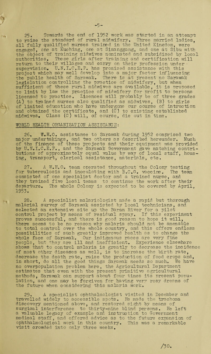 25. Towards the end of 1952 work was started in an attempt to raise the standard of rural midwifery. Three married ladies, all fully qualified nurses trained in the United Kingdom, were engaged, one at Kuching, one at Simanggang, and one at Sibu with the object of training midwives nominated and subsidised by local authorities. These girls after training and certification will return to their villages and carry on their profession under supervision. U„N.I.C,E.F. has promised assistance with this project which may well develop into a major factor influencing the public health of Sarawak. There is at present no Sarawak legislation controlling the practice of midwifery, but when sufficient of these rural midwives are available, it is proposed to limit by law the practice of midwifery for profit to persons licensed to practice. licences will probably be of three grades (A) to trained nurses also qualified as midwives, (B) to girls of limited education who have undergone our course of in true ti on and obtained the certificate, and (C) to existing established midwives. Class (C) will, of course, die out in time. WORLD HEALTH ORGANISATION ASSISTANCE: 26. W#H.O. assistance to Sarawak during 1952 comprised two major undertakings, and two others as described hereunder. Much of the finance of these projects and their equipment was provided by U.N.I.C.E.F. , and the Sarawak Government gave matching contri¬ butions of approximately equal value by way of local staff, hous¬ ing, transport, clerical assistance, materials, etc, 27. A W.H, 0. team operated throughout the Colony testing for tuberculosis and inoculating with B,C,G, vaccine. The team consisted of one specialist doctor and a trained nurse, and they trained five local teams to continue the work after their departure. The whole Colony is expected to be covered by April, 1953. 28. A specialist malariologist made a rapid but thorough malarial survey of Sarawak assisted by local technicians, and selected an extensive site up the Baram River for a pilot control project by means of residual spray. If this experiment proves successful, and there is good reason to hope it will, there seems to be no reason why malaria should not be amenable to total control over the whole country, and this offers endless possibilities of such greatly improved health as to change the whole face of Sarawak. Our indigenous races are very fine people, but they are ill and inefficient. Experience elsewhere shows that to control malaria is greatly to decrease the incidence of most other diseases as well, is to increase the birth rate, decrease the death rate, raise the production of food, crops and, in short, do all the good things Sarawak needs so much. We have no overpopulation problem here, the Agricultural Department estimates that even with the present primitive agricultural methods, Sarawak can support about four times its present popu¬ lation, and one may be forgiven for having very rosy dreams of the future when considering this malaria work, 29. A specialist ophthalmologist visited in December and travelled widely to accessible spots. He made the trachoma discovery mentioned above, and restored, sight by means of surgical interference to thirty-nine blind persons. He left a valuable legacy of example and instruction to Government medical staff, and offered advice as to the future expansion of ophthalmological work in this country. This was a remarkable visit crowded into only three weeks.