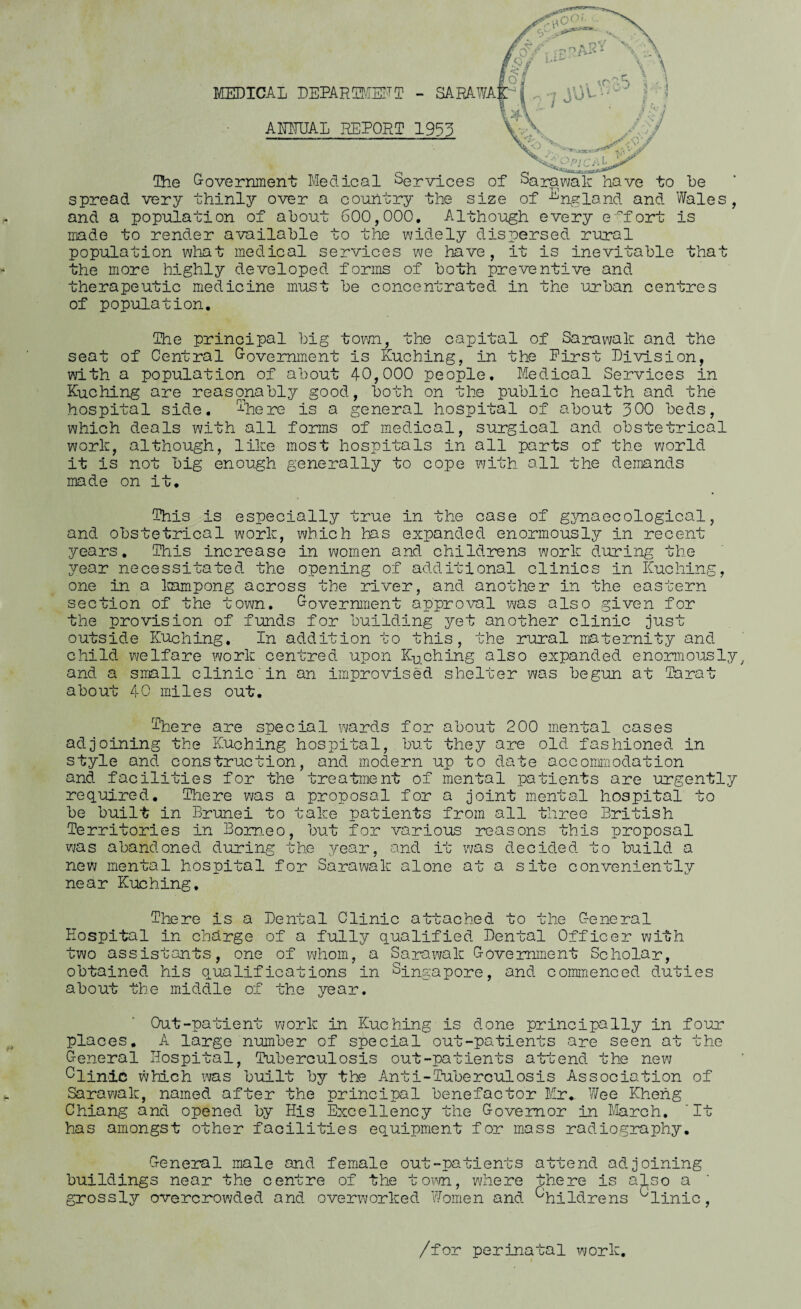 jot if- O MEDICAL DEPARTMENT - SARAWA AMUAL REPORT 1953 The Government Medical Services of Sarawak have to he spread very thinly over a country the size of England and Wales and a population of about 600,000. Although every effort is made to render available to the widely dispersed rural population what medical services we have, it is inevitable that the more highly developed forms of both preventive and therapeutic medicine mus- of population. be concentrated in the urban centres (The principal big town, the capital of Sarawak and the seat of Central Government is Kuching, in the Eirst Division, with a population of about 40,000 people. Medical Services in Kuching are reasonably good, both on the public health and the hospital side, ^here is a general hospital of about 300 beds, which deals with all forms of medical, surgical and obstetrical work, although, like most hospitals in all parts of the world it is not big enough generally to cope with all the demands made on it. This is especially true in the case of gynaecological, and obstetrical work, which has expanded enormously in recent years. This increase in women and childrens work during the year necessitated the opening of additional clinics in Kuching, one in a kampong across the river, and another in the eastern section of the town. Government approval was also given for the provision of funds for building yet another clinic just outside Kuching. In addition to this, the rural maternity and child welfare work centred upon Kuching also expanded enormously, and a small clinic'in an improvised shelter was begun at farat about 40 miles out. There are special wards for about 200 mental cases adjoining the Kuching hospital, but they are old fashioned in style and construction, and modern up to date accommodation and facilities for the treatment of mental patients are urgently required. There was a proposal for a joint mental hospital to be built in Brunei to take patients from all three British Territories in Borneo, but for various reasons this proposal was abandoned during the year, and it was decided to build a new mental hospital for Sarawak alone at a site conveniently near Kuching. There is a Dental Clinic attached to the General Hospital in charge of a fully qualified Dental Officer with two assistants, one of whom, a Sarawak Government Scholar, obtained his qualifications in Singapore, and commenced duties about the middle of the year. Out-patient work in Kuching is done principally in four places, A large number of special out-patients are seen at the General Hospital, Tuberculosis out-patients attend the new Glinic which was built by the Anti-Tuberculosis Association of Sarawak, named after the principal benefactor Mr* Wee Kheng Chiang and opened by His Excellency the Governor in March. It has amongst other facilities equipment for mass radiography. General male and female out-patients attend adjoining buildings near the centre of the town, where there is also a grossly overcrowded and overworked Women and Gftpidrens uHnic, /for perinatal work.