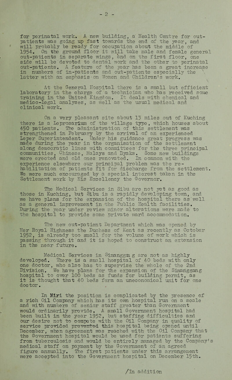 for perinatal work. A new building, a Health Centre for out¬ patients was going up fast towards the end of the year, and will probably be ready for occupation about the middle of 1954. On the ground floor it will take male and female general out-patients in separate wings, and on the first floor, one side will be'devoted to dental work and the other to perinatal out-patients. A feature of the year has been a great increase in numbers of in-patients and out-patients especially the latter with an emphasis on Women and Children’s work. At the General Hospital there is a small but efficient laboratory in the charge of a technician who has received some training in the United Kingdom. It deals with chemical and medico-legal analyses, as well as the usual medical and clinical work. On a very pleasant site about 15 miles out of Kuching there is a Leprosarium of the village type , which houses about 450 patients. The administration of this settlement was strengthened in February by the arrival of an experienced Leper Superintendent. Under his guidance great progress was made during the year in the organisation of the settlement along democratic lines with committees for the three principal communities, Chinese, Malays and Lyaks. Some new buildings were erected and old ones renovated. In common with the experience elsewhere our principal problem was the re¬ habilitation of patients fit for discharge from the settlement. We were much encouraged by a special interest taken in the Settlement work by His Excellency the Governor. The Medical Services in Sibu are not yet as good as those in Kuching, but Sibu is a rapidly developing town, and we have plans for the expansion of the hospital there as'well as a general improvement in the Public Health facilities. During the year under review minor alterations were made to the hospital to provide some private ward accommodation. The new out-patient Department which was opened by Her Royal Highness the Duchess of Kent as recently as October 1952, is already too small for the volume of work which is passing through it'and it is hoped to construct an extension in the near future. Medical Services in Simanggai g are not as highly developed. There is a small hospital of 40 beds with only one doctor, who also has to supervise the whole of the 2nd Division. We have plans for the expansion of the Simanggang hospital to over 100 beds as funds for building permit, as it is- thought that 40 beds form an uneconomical unit for one doctor. , In Mlri the position is complicated by the presence of a rich Oil Company which has its own hospital run on a scale and with numbers of senior staff greater than Government would ordinarily provide. A small Government hospital had been built in the year 1952, but staffing difficulties and our desire not to compete with the Oil Company in quality of service provided prevented this hospital being opened until December, when agreement was reached with the Oil Company that the Government hospital would be used for patients suffering from tuberculosis and would be entirely managed by the Company’s medical staff on payment by the Government of an agreed figure annually. The first patients under this arrangement were accepted into' the Government hospital on December 15th. /in addition