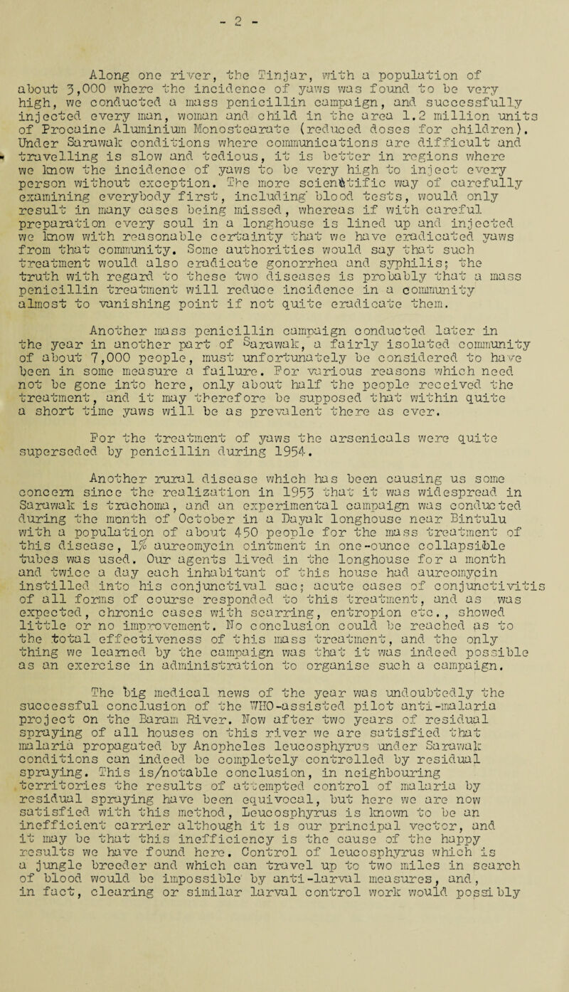 Along one river, the Tin,jar, with a population of about 1,000 where the incidence of yaws was found to be very high, we conducted a mass penicillin campaign, and successfully injected every man, woman and child in the area 1.2 million unit of Procaine Aluminium Monostearate (reduced doses for children). Under Sarawak conditions where communications are difficult and travelling is slow and tedious, it is better in regions where we know the incidence of yaws to be very high, to inject every person without exception. The more scientific way of carefully examining everybody first, including blood tests, would only result in many cases being missed, whereas if with careful preparation every soul in a longhouse is lined up and injected we know with reasonable certainty that we have eradicated from that community. Some authorities would say that such yaws treatment would also eradicate gonorrhea and syphilis; the jruth with regard to these two di ^ e a s es is probably tha- penicillin treatment will reduce incidence in a community a mass a lino ;o vanishing point if no quite eradicate them. Another mass penicillin campaign conducted later in the year in another part of Sarawak, a fairly isolated community of about 7,000 people, must unfortunately be considered to have been in some measure a failure. For various reasons which need not be gone into here, only about half the people received the treatment, and it may therefore be supposed that within qui' a short time te yaws will be as prevalent there as ever. For the treatment of yaws the arsenicals were superseded by penicillin during 1954. quite Another rural disease which has been causing us some concern since the realization in 1955 that it was widespread in Sarawak is trachoma, and an experimental campaign was conducted during the month of October in a Dayak longhouse near Bintulu with a population of about 450 people for the mass treatment of this disease, 1% aureomyein ointment in one-ounce collapsible tubes was used. Our agents lived in the longhouse for a month and twice a day each inhabitant of this house had aureomyein instilled into his conjunctival sac; acute cases of conjunct!vit of all forms of course responded to this treatment, and as was showed expected, chronic cases with scarring, entropion etc., little or no improvement. Ho conclusion could be reac the total effectiveness of this as to ma s s treatment, and the only ;hing we learned by the campaign was that it was indeed possible as an exercise in administration to organise such a campaign. The big medical news of the year was undoubtedly the successful conclusion of the WHO-assisted pilot anti-malaria project on the Baram River. How after two years of residual spraying of all houses on this river we are satisfied that malaria propagated by Anopheles leucosphyrus under Sarawak conditions can indeed be completely controlled by residual spraying. This is/notable conclusion, in neighbouring territories he results of attempted control of malaria by residual spraying have been equivocal, but here we are now satisfied with this method, Leucosphyrus is known to be an inefficient carrier although it is our principal vector, and it may be that this inefficiency is the cause of the happy results we have found here. Control of leucosphyrus which is a jungle breeder and which can travel up to two miles in search of blood would be impossible by anti-larval measures, and, in fact, clearing or similar larval control work would possibly