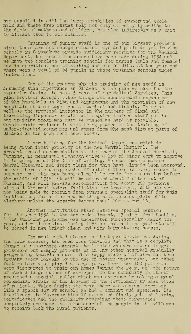 4 - has supplied in addition large quantities of evaporated whole milk and these free issues help not only directly by addihg to j- 0 he diets of mothers and children, hut also indirectly as a bait to attract them to our clinics. m-v braining of junior staff is one of our biggest problems since there are not enough educated boys and girls as yet leaving schools inSarawak to provide sufficient recruits for the Medical Department, but notable advances have been made during 1954 and we have two complete training schools for nurses (male and female) now in operation, one at Kuching and one at Sibu. At the year end there were a total of 84 pupils in these training schools under instruction. One of the reasons why the training of new staff is assuming such importance in Sarawak is the plan we have for the expansion during the next 5 years of our Medical Services. This plan provides amongst other things for considerable expansion of the hospitals at Sibu and Simanggang and the provision of new hospitals of a cottage type at Sarikei and Bintulu. “hese as well as the proposed increases in the numbers of fixed and travelling dispensaries will all require trained staff so _ ji__ • _ ^ . _ . _i . n _ _ . t i - n . _. _. _ •* our training programme must be pushed as hard as possible. Considerable reliance is also being placed on that the train: ng of under-educated young men and women from the most distant parts of Sarawak as has been mentioned above. A new building for the Medical Department which is being given first priority is the new Mental Hospital. The present mental accommodation at the rear of the G-eneral Hospital, Kuching, is mediaeval although quite a lot of minor work to improve it is going on at the time of writing. we must have a modern Mental Hospital and draft plans for this have already been approved, unless there are unexpected difficulties there is every reason to suppose that this new hospital will be ready for occupation before the middle of 1956, it will be situated about 7 miles out of Kuching, and will provide accommodation for about 200 patients with all the most modern facilities for treatment. Attempts are now being made to recruit from overseas specialist staff for this institution, for a fine new building will be a complete elephant unless the experts become available to run it. whi te Another institution which deserves spec ial mention for the year 1954 is the leper Settlement, 13 miles from Kuching. A big building programme was undertaken successfully during the year, and will continue during 1955 so that all the patients will be housed in new bright clean and airy barrack-type houses. The most marked change in the Leper Settlement during the year however, 'has been less tangible and that is a complete change of atmosphere amongst the inmates who are now no longer prisoners but simply patients as in any other hospital gradually progressing towards a cure. This happy state of affairs has been brought about largely by the use of modem treatments, but other factors have also played a large part. More than 100 patients were discharged to their own homes during the year, and the return of such a large number of ex-lepers to the community in itself presented a special problem which was overcome by making a grand ceremonial affair of the leaving of the settlement by each batch .of patients. Twice during the year there was a grand ceremony like a speech day at school, we had a concert and speeches. His Excellency the Governor himself presented finely printed leaving certificates and the publicity attending these ceremonies completely overcame the reluctance'of the people in the villages to receive back the cured patients.