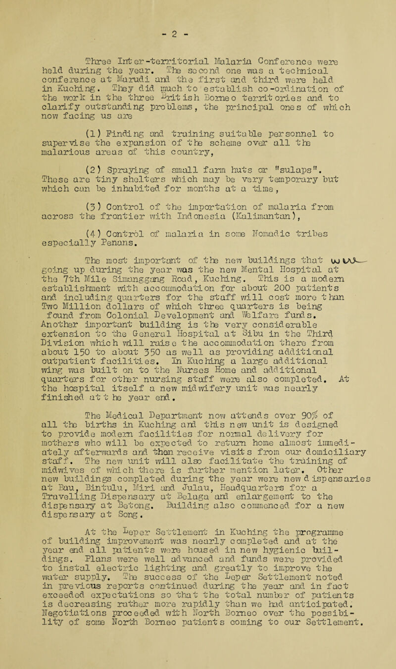 2 Three Inter-territorial Malaria Conference were held during the year. The second one a technical conference at Mu rad i and the first and third were held in Kuching. They did much to establish co-ordination of the work in the three British Borneo territories and to clarify outstanding problems, the principal ones of which now facing us are (1) Finding and training suitable personnel to supervise the expansion of the scheme over all the malarious areas of this country, (2) Spraying of small farm huts or !,sulapsn. These are tiny shelters which may be very temporary but which can be inhabited for months at a time , (3) Control of the importation of malaria from across the frontier with Indonesia (Kalimantan), (4) Control of malaria in some Nomadic tribes especially Penans. The mos O 0 important of the new buildings that oo — going up during the year was the new Mental Hospital at the 7th Mile Simanggang Road, Kuching. This is a modem establishment with accommodation for about 200 patients and including quarters for the staff will cost more than Two Million dollars of which three quarters is being found from Colonial Development and Welfare funds. Another important building is the very considerable extension to the G-eneral Hospital at Sibu in the Third Division which will raise the accommodation there from about 150 to about 350 as well as providing additional outpatient facilities. In Kuching a large additional wing was built on to the Hurses Home and additional quarters for otter nursing staff were also completed. At the hospital itself a new midwifery unit was nearly finished at t he year end. The Medical Department now attends over 30% of all the births in Kuching and this new unit is designed to provide modem facilities for normal delivery for mothers who will be expected to return home almost immedi¬ ately afterwards and then receive visits from our domiciliary st; aff. The new unit will also facilitate the training of mid wives of whi c h ti¬ ll ere is further mention later. Other new buildings completed during the year were new d ispensaries at Bau, Bintulu, Miri and Julau, Headquarters for a Travelling Dispensary at Beluga aril enlargement to the dispensary at Betong. Building also commenced for a new dispe ns ary at Song . At the Deper Settlement in Kuching the programme of building improvement was nearly completed and at the year end all patients were housed in new hygienic buil¬ dings. Plans were well advanced and funds were provided to instal electric lighting and greatly to improve the water supply. The success of the Deper Settlement noted in previous reports continued during tire year and in fact exceeded expectations so that the total number of patients is decreasing rather more rapidly than we had anticipated, negotiations proceeded with North Borneo over the possibi¬ lity of some North Borneo patients coming to our Settlement.