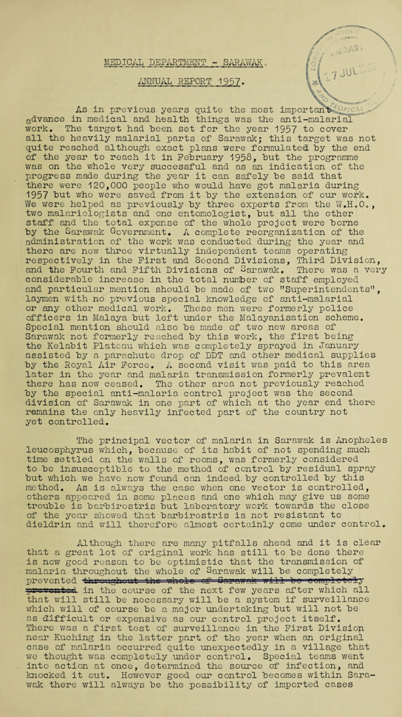 MEDICAL DEPARTMENT - SARAWAK„ ANNUAL REPORT 1957- 17 . 'y ^ ^V> ^BrW4VrB5r • V As in previous years quite the most imp or t 1 .'*S advance in mediaal and health things was the anti-malarial work. The target had heen set for the year 1957 to cover all the heavily malarial parts of Sarawak; this target was not quite reached although exact plans were formulated by the end of the year to reach it in February 1958? but the programme was on the whole very successful and as an indication of the progress made during the year it can safely be said that there were 120,000 people who would have got malaria during 1957 but who were saved from it by the extension of our work. We were helped as previously by three experts from the W.H„0o, two malariologists and one entomologist, but all the other staff and the total expense of the whole project were borne by the Sarawak Oovernment. A complete reorganization of the administration of the work was conducted during the year and there are now three virtually independent teams operating respectively in the First and Second Divisions, Third Division, and the Fourth and Fifth Divisions of Sarawak. There was a very considerable increase in the total number of staff employed and particular mention should be made of two ’'Superintendents”, laymen with no previous special knowledge of anti-malarial or any other medical work. These men were formerly police officers in Malaya but left under the Malayanisation scheme. Special mention should also be made of two new areas of Sarawak not formerly reached by this work, the first being the Kelabit Plateau which was completely sprayed in January assisted by a parachute drop of DDT and other medical supplies by the Royal Air Force. A second visit was paid to this area later in the year and malaria transmission formerly prevalent there has now ceased. The other area not previously reached by the special anti-malaria control project was the second division of Saravirak in one part of which at the year end there remains the only heavily infected part of the country not yet controlled. The principal vector of malaria in Sarawak is Anopheles leucosphyrus which, because of its habit of not spending much time settled on the walls of rooms, was formerly considered to be insusceptible to the method of control by residual spray but which we have now found can indeed, by controlled by this method. As is always the case when one vector is controlled, others appeared in some places and one which may give us some trouble is barbirostris but laboratory work towards the close of the year showed that barbirostris is not resistant to dieldrin and will therefore almost certainly come under control. Although there are many pitfalls ahead and it is clear that a great lot of original work has still to be done there is now good reason to be optimistic that the transmission of malaria throughout the whole of Sarawak will be completely lorevented terraughout the whole of Sarawak will bo aamgiletg^ry graven ted- in the course of the next few years after which all that will still be necessary will be a system if surveillance which will of course be a major undertaking but will not be as difficult or expensive as our control project itself. There was a first test of surveillance in the First Division near Kuching in the latter part of the year when an original case of malaria occurred quite unexpectedly in a village that we thought was completely under control. Special teams went into action at once, determined the source of infection, and knocked it out. However good our control becomes within Sara- v/ak there will always be the possibility of imported cases