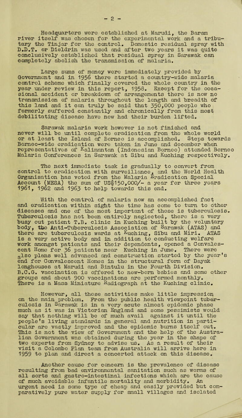 Headquarters were established at Marudi, the Baram river itself was chosen for the experimental work and a tribu¬ tary the Tinjar for the control* Domestic residual spray with D*D.T* or Dieldrin was used and after two years it was quite conclusively established that residual spray in Sarawak can completely abolish the transmission of malaria. Large sums of money were immediately provided by Government and in 1956 there started a country-wide malaria control scheme which finally covered the whole country in the year under review in this report, 1958. Exoept for the occa¬ sional accident or breakdown of arrangements there is now no transmission of malaria throughout the length and breadth of this land and it can truly be said that 350,000 people who formerly suffered constantly and chronically from this most debilitating disease have now had their burden lifted, Sarawak malaria work however is not finished and never will, be until complete eradication from the whole world or at least the Island of Borneo is accomplished. Steps towards Borneo-wide eradication were taken in June and december when representatives of Kalimantan (Indonesian Borneo) attended Borne Malaria Conferences in Sarawak at Sibu and Kuching respectively. The next immediate task is gradually to convert from control to eradication with surveillance, and the World Health Organisation has voted from the Malaria Eradication Special Account (MESA) the sum of US$150,000/- a year for three years 1961, 1962 and 1963 to help towards this end. With the control of malaria now an accomplished fact and eradication within sight the time has come to turn to other diseases and one of the most important of these is tuberculosis. Tuberculosis has not been entirely neglected, there is a very busy out patient T.B, clinic in Kuching built by the voluntary body, tbe Anti-Tuberculosis Association of Sarawak (ATAS) and there are tuberculosis wards at Kuc;h.ingf sibu and Miri. ATAS is a very active body and in addition to conducting welfare work amongst patients and their dependents, opened a Convales¬ cent Home for 36 patients near Kuching in June. There were also plans well advanced and construction started by the year's end for Convalescent Homes In the structural form of Dayak longhouses at Marudi and Bintulu in the Fourth Division, B0C0G. vaccination is offered to new-born babies and some other groups and about 900 vaccinations are performed monthly. There is a Mass Miniature Radiograph at the Kuching clinic* However, all these activities make little impression on the main problem. From the public health viewpoint tuber¬ culosis in Sarawak is in a very acute almost epidemic phase much as it was in Victorian England and some pessimists would say that nothing will be of much avail against it until the people's living standards in general and nutrition in parti¬ cular are vastly improved and the epidemic bums itself out. This is not the view of Government and the help of the Austra¬ lian Government was obtained during the year in the shape of two experts from Sydney to advise us. As -a result of their visit a Colombo Plan team from Australia will arrive here in 1959 to plan and direct a concerted attack on this disease. Another cause for concern is the prevalence of disease resulting from bad environmental sanitation such as worms of all sorts and gastro-intestinal infections which are the cause of much avoidable infantile mortality and morbidity. An urgent need is some type of cheap and easily provided but com¬ paratively pure water supply for small villages and isolated