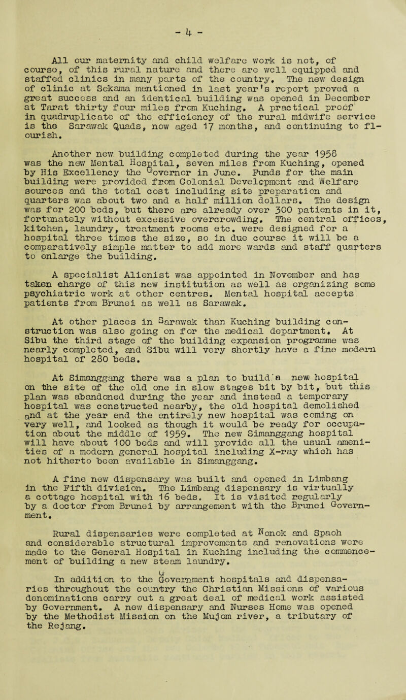 - 4 - All our maternity and child welfare work is not, of course, of this rural nature and there are well equipped and staffed clinics in many parts of the country. The new design of clinic at Sekama mentioned in last year’s report proved a great success and an identical building was opened in December at Tarat thirty four miles from Kuching, A practical proof in quadruplicate of the efficiency of the rural midwife service is the Sarawak Quads, now aged 17 months, and continuing to fl¬ ourish. Another new building completed during the year 1958 v/as the new Mental Hospital, seven miles from Kuching, opened by His Excellency the Governor in June. Funds for the main building were provided from Colonial Development and Welfare sources and the total cost including site preparation and quarters was about two and a half million dollars. The design was for 200 beds, but there are already over 300 patients in it, fortunately without excessive overcrowding. The central offices, kitchen, laundry, treatment rooms etc. were designed for a hospital three times the size, so in due course it will be a comparatively simple matter to add more wards and staff quarters to enlarge the building. A specialist Alienist was appointed in November and has taken charge of this new institution as well as organizing some psychiatric work at other centres. Mental hospital accepts patients from Brunei as well as Sarawak. At other places in Sarawak than Kuching building con¬ struction was also going on for the medical department. At Sibu the third stage of the building expansion programme was nearly completed, and Sibu will very shortly have a fine modern hospital of 280 beds. At Simanggang there was a plan to build‘a new hospital on the site of the old one in slow stages bit by bit, but this plan was abandoned during the year and instead a temporary hospital was constructed nearby, the old hospital demolished and at the year end the entirely new hospital was coming on very well, and looked as though it would be ready for occupa¬ tion about the middle of 1959. The new Simanggang hospital will have about 100 beds and will provide all the usual ameni¬ ties of a modern general hospital including X-ray which has not hitherto been available in Simanggang. A fine new dispensary was built and opened in Limbang in the Fifth division. The Limbang dispensary is virtually a cottage hospital with 16 bedse It is visited regularly by a doctor from Brunei by arrangement with the Brunei Govern¬ ment. Rural dispensaries were completed at H0nok and Spaoh and considerable structural improvements and renovations were made to the General Hospital in Kuching including the commence ment of building a new steam laundry. u In addition to the Government hospitals and dispensa¬ ries throughout the country the Christian Missions of various denominations carry out a great deal of medical work assisted by Government. A new dispensary and Nurses Home v/as opened by the Methodist Mission on the Mujom river, a tributary of the Rejang.
