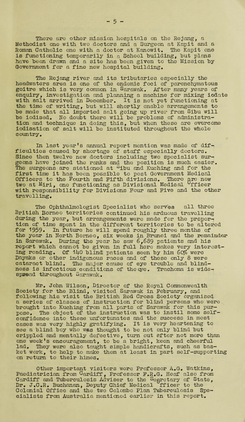 - 5 - There are other mission hospitals on the Rejang, a Methodist one with two doctors and a Surgeon at Kapit and a Roman Catholic one with a doctor at Kanowit. The Kapit one is functioning temporarily in a School building, but plans have been drawn and a site has been given to the Mission by Government for a fine new hospital building. The Rejang river and its tributaries especially the headwaters area is one of the endemic foci of parenchymatous goitre which is very common in Sarawak. After many years of enquiry, investigation and planning a machine for mixing iodate with salt arrived in December. It is not yet functioning at the time of writing, but will shortly enable arrangements to be made that all imported salt going up river from Sibu will be iodised. No doubt there will be problems of administra¬ tion and technique in doing this, but when these are overcome iodisation of salt will be instituted throughout the whole country. In last yearfs annual report mention was made of dif¬ ficulties caused by shortage of staff especially doctors. Since then twelve new doctors including two specialist sur¬ geons have joined the ranks and the position is much easier. The surgeons are stationed at Dibu and Kuching and for the first time it has been possible to post Government Medical Officers to the Fourth and Fifth divisions. There are now two at Miri? one functioning as Divisional Medical ufficer with responsibility for Divisions Four and Five and the other travelling. The Ophthalmologist Specialist who serves all three British Borneo territories continued his arduous travelling during the year, but arrangements were made for the propor-* tion of time spent in the different territories to be altered for 1959* In future he will spend roughly three months of the year in North Borneo, six weeks in Brunei and the remainder in Sarawak. During the year he saw 6,639 patients and his report which cannot be given in full here makes very interest¬ ing reading. Of 140 blind patients seen by him 60% were Dayaks or other indigenous races and of these only 8 were cataract blind. The major cause of eye trouble and blind¬ ness is infectious conditions of the qye. Trachoma is wide¬ spread throughout Sarawak. Mr. John Wilson, Director of the Royal Commonwealth Society for the Blind, visited Sarawak in February, and following his visit the British Red Cross Society organised a series of classes of instruction for blind persons who were. brought into Kuching from all parts of Sarawak.for this pur¬ pose, The object of the instruction was to instil some self- confidence into these unfortunates and the success in most cases was very highly gratifying. It is very heartening to see a blind boy who was thought to be not only blind but crippled and mentally defective, turn out after not more than one week’s encouragement, to be a bright, keen and cheerful lad. They were also taught simple handicrafts, such as bas¬ ket work, to help to make them at least in part self-supporting on return to their himes. Other important visitors were Professor A.G. Watkins, Paediatrician from Cardiff, Professor F.R.G. Heaf also from Cardiff and Tuberculosis Adviser to the Segretary of State, Dr. J.C.R. Buchanan, Deputy Chief Medical fficer to the Colonial Office and the two Colombo Plan Tuberculosis Spe¬ cialists from Australia mentioned earlier in this report.
