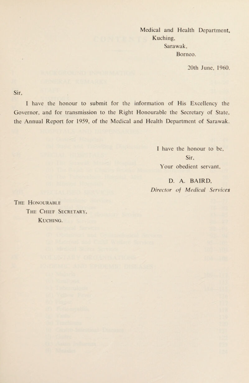 Kuching, Sarawak, Borneo. 20th June, 1960. Sir, I have the honour to submit for the information of His Excellency the Governor, and for transmission to the Right Honourable the Secretary of State, the Annual Report for 1959, of the Medical and Health Department of Sarawak. I have the honour to be. Sir, Your obedient servant, D. A. BAIRD, Director of Medical Services The Honourable The Chief Secretary, Kuching.