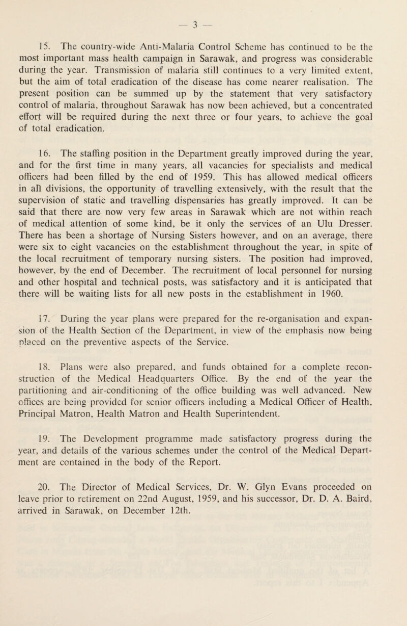 15. The country-wide Anti-Malaria Control Scheme has continued to be the most important mass health campaign in Sarawak, and progress was considerable during the year. Transmission of malaria still continues to a very limited extent, but the aim of total eradication of the disease has come nearer realisation. The present position can be summed up by the statement that very satisfactory control of malaria, throughout Sarawak has now been achieved, but a concentrated effort will be required during the next three or four years, to achieve the goal of total eradication. 16. The staffing position in the Department greatly improved during the year, and for the first time in many years, all vacancies for specialists and medical officers had been filled by the end of 1959. This has allowed medical officers in all divisions, the opportunity of travelling extensively, with the result that the supervision of static and travelling dispensaries has greatly improved. It can be said that there are now very few areas in Sarawak which are not within reach of medical attention of some kind, be it only the services of an Ulu Dresser. There has been a shortage of Nursing Sisters however, and on an average, there were six to eight vacancies on the establishment throughout the year, in spite of the local recruitment of temporary nursing sisters. The position had improved, however, by the end of December. The recruitment of local personnel for nursing and other hospital and technical posts, was satisfactory and it is anticipated that there will be waiting lists for all new posts in the establishment in 1960. 17. During the year plans were prepared for the re-organisation and expan¬ sion of the Health Section of the Department, in view of the emphasis now being placed on the preventive aspects of the Service. 18. Plans were also prepared, and funds obtained for a complete recon¬ struction of the Medical Headquarters Office. By the end of the year the partitioning and air-conditioning of the office building was well advanced. New offices are being provided for senior officers including a Medical Officer of Health, Principal Matron, Health Matron and Health Superintendent. 19. The Development programme made satisfactory progress during the year, and details of the various schemes under the control of the Medical Depart¬ ment are contained in the body of the Report. 20. The Director of Medical Services, Dr. W. Glyn Evans proceeded on leave prior to retirement on 22nd August, 1959, and his successor. Dr. D. A. Baird, arrived in Sarawak, on December 12th.