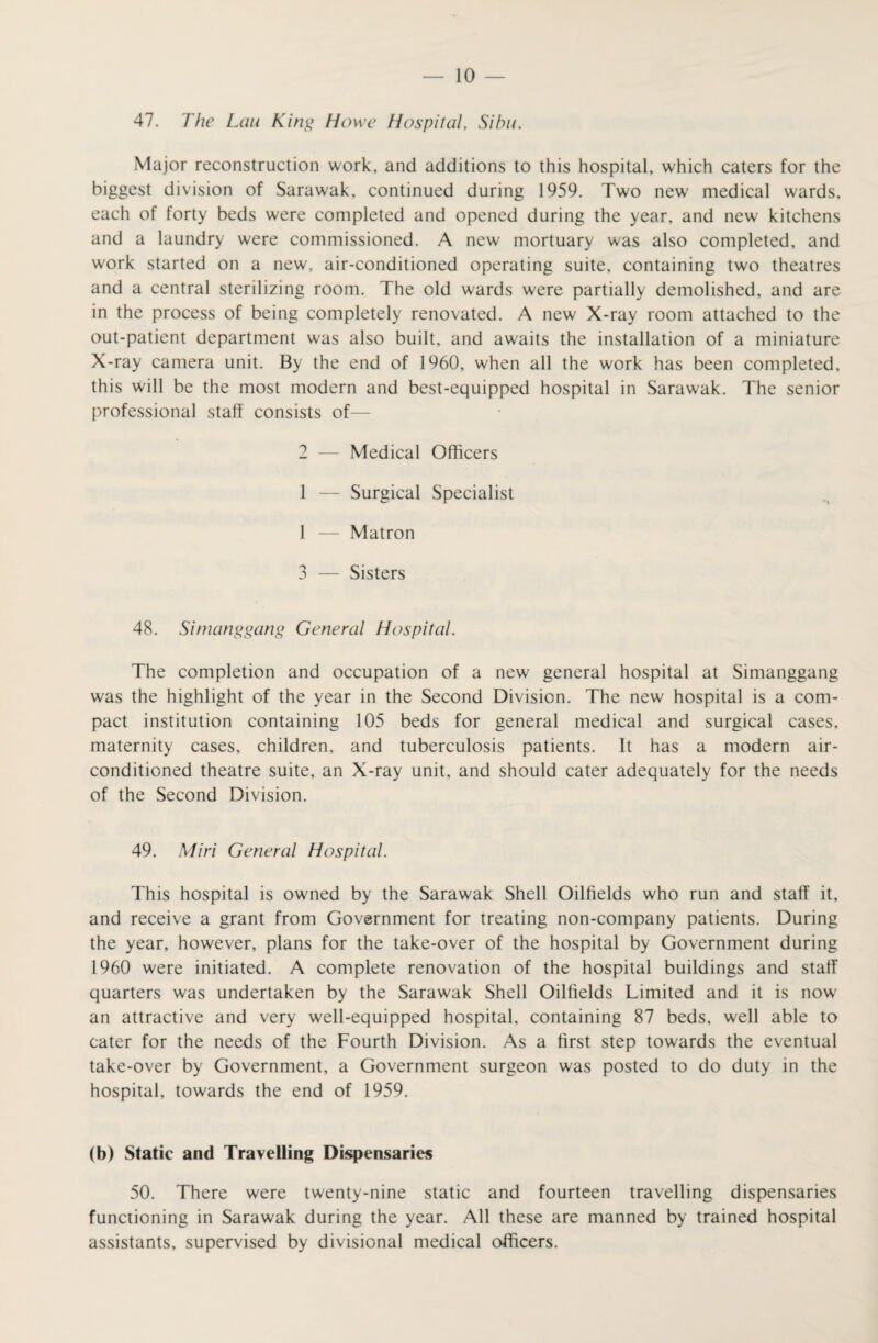 47. The Lem King Howe Hospital. Sibu. Major reconstruction work, and additions to this hospital, which caters for the biggest division of Sarawak, continued during 1959. Two new medical wards, each of forty beds were completed and opened during the year, and new kitchens and a laundry were commissioned. A new mortuary was also completed, and work started on a new, air-conditioned operating suite, containing two theatres and a central sterilizing room. The old wards were partially demolished, and are in the process of being completely renovated. A new X-ray room attached to the out-patient department was also built, and awaits the installation of a miniature X-ray camera unit. By the end of 1960, when all the work has been completed, this will be the most modern and best-equipped hospital in Sarawak. The senior professional staff consists of— 2 — Medical Officers 1 — Surgical Specialist 1 — Matron 3 — Sisters 48. Simanggang General Hospital. The completion and occupation of a new general hospital at Simanggang was the highlight of the year in the Second Division. The new hospital is a com¬ pact institution containing 105 beds for general medical and surgical cases, maternity cases, children, and tuberculosis patients. It has a modern air- conditioned theatre suite, an X-ray unit, and should cater adequately for the needs of the Second Division. 49. Miri General Hospital. This hospital is owned by the Sarawak Shell Oilfields who run and staff it, and receive a grant from Government for treating non-company patients. During the year, however, plans for the take-over of the hospital by Government during 1960 were initiated. A complete renovation of the hospital buildings and staff quarters was undertaken by the Sarawak Shell Oilfields Limited and it is now an attractive and very well-equipped hospital, containing 87 beds, well able to cater for the needs of the Fourth Division. As a first step towards the eventual take-over by Government, a Government surgeon was posted to do duty in the hospital, towards the end of 1959. (b) Static and Travelling Dispensaries 50. There were twenty-nine static and fourteen travelling dispensaries functioning in Sarawak during the year. All these are manned by trained hospital assistants, supervised by divisional medical officers.