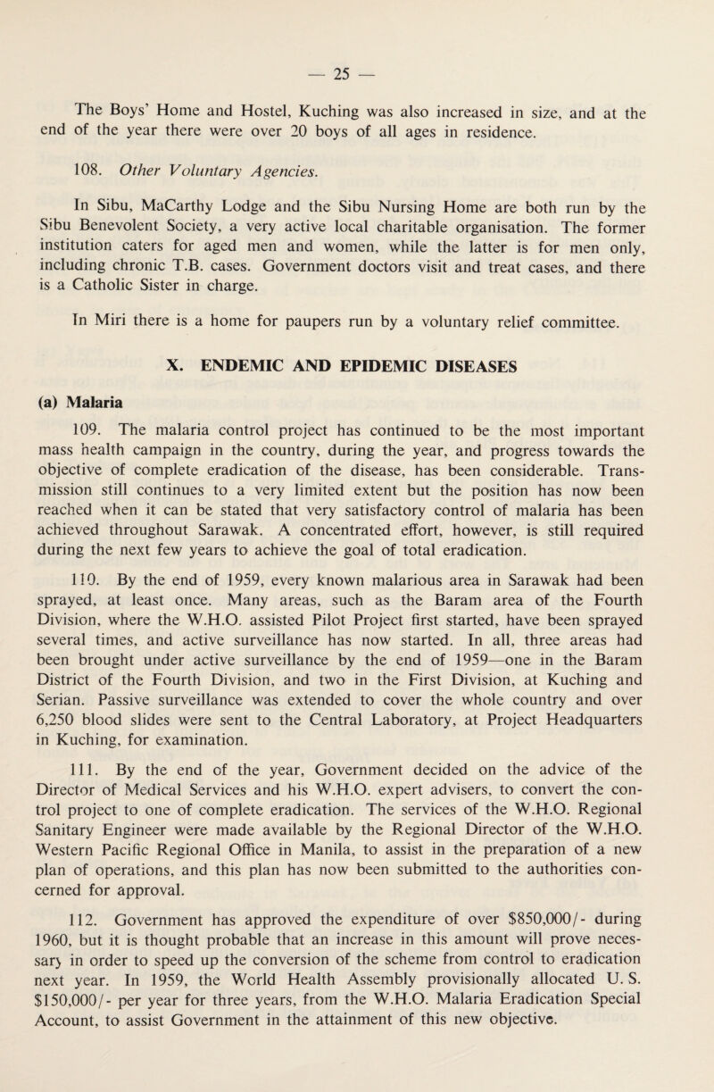The Boys’ Home and Hostel, Kuching was also increased in size, and at the end of the year there were over 20 boys of all ages in residence. 108. Other Voluntary Agencies. In Sibu, MaCarthy Lodge and the Sibu Nursing Home are both run by the Sibu Benevolent Society, a very active local charitable organisation. The former institution caters for aged men and women, while the latter is for men only, including chronic T.B. cases. Government doctors visit and treat cases, and there is a Catholic Sister in charge. In Miri there is a home for paupers run by a voluntary relief committee. X. ENDEMIC AND EPIDEMIC DISEASES (a) Malaria 109. The malaria control project has continued to be the most important mass health campaign in the country, during the year, and progress towards the objective of complete eradication of the disease, has been considerable. Trans¬ mission still continues to a very limited extent but the position has now been reached when it can be stated that very satisfactory control of malaria has been achieved throughout Sarawak. A concentrated effort, however, is still required during the next few years to achieve the goal of total eradication. 110. By the end of 1959, every known malarious area in Sarawak had been sprayed, at least once. Many areas, such as the Baram area of the Fourth Division, where the W.H.O. assisted Pilot Project first started, have been sprayed several times, and active surveillance has now started. In all, three areas had been brought under active surveillance by the end of 1959—one in the Baram District of the Fourth Division, and two in the First Division, at Kuching and Serian. Passive surveillance was extended to cover the whole country and over 6,250 blood slides were sent to the Central Laboratory, at Project Headquarters in Kuching, for examination. 111. By the end of the year. Government decided on the advice of the Director of Medical Services and his W.H.O. expert advisers, to convert the con¬ trol project to one of complete eradication. The services of the W.H.O. Regional Sanitary Engineer were made available by the Regional Director of the W.H.O. Western Pacific Regional Office in Manila, to assist in the preparation of a new plan of operations, and this plan has now been submitted to the authorities con¬ cerned for approval. 112. Government has approved the expenditure of over $850,000/- during 1960, but it is thought probable that an increase in this amount will prove neces- sar> in order to speed up the conversion of the scheme from control to eradication next year. In 1959, the World Health Assembly provisionally allocated U. S. $150,000/- per year for three years, from the W.H.O. Malaria Eradication Special Account, to assist Government in the attainment of this new objective.
