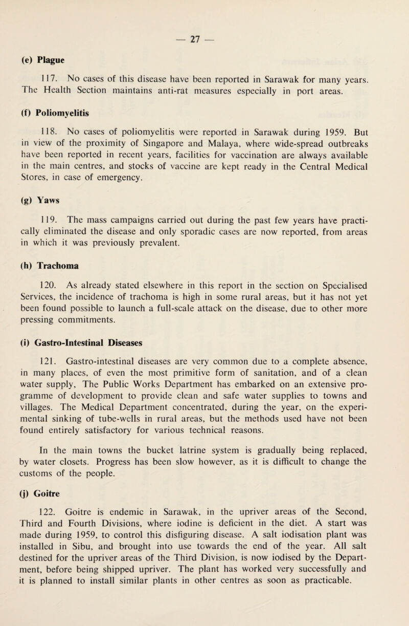 (e) Plague 117. No cases of this disease have been reported in Sarawak for many years. The Health Section maintains anti-rat measures especially in port areas. (f) Poliomyelitis 118. No cases of poliomyelitis were reported in Sarawak during 1959. But in view of the proximity of Singapore and Malaya, where wide-spread outbreaks have been reported in recent years, facilities for vaccination are always available in the main centres, and stocks of vaccine are kept ready in the Central Medical Stores, in case of emergency. (g) Yaws 119. The mass campaigns carried out during the past few years have practi¬ cally eliminated the disease and only sporadic cases are now reported, from areas in which it was previously prevalent. (h) Trachoma 120. As already stated elsewhere in this report in the section on Specialised Services, the incidence of trachoma is high in some rural areas, but it has not yet been found possible to launch a full-scale attack on the disease, due to other more pressing commitments. (i) Castro-Intestinal Diseases 121. Gastro-intestinal diseases are very common due to a complete absence, in many places, of even the most primitive form of sanitation, and of a clean water supply. The Public Works Department has embarked on an extensive pro¬ gramme of development to provide clean and safe water supplies to towns and villages. The Medical Department concentrated, during the year, on the experi¬ mental sinking of tube-wells in rural areas, but the methods used have not been found entirely satisfactory for various technical reasons. In the main towns the bucket latrine system is gradually being replaced, by water closets. Progress has been slow however, as it is difficult to change the customs of the people. (j) Goitre 122. Goitre is endemic in Sarawak, in the upriver areas of the Second, Third and Fourth Divisions, where iodine is deficient in the diet. A start was made during 1959, to control this disfiguring disease. A salt iodisation plant was installed in Sibu, and brought into use towards the end of the year. All salt destined for the upriver areas of the Third Division, is now iodised by the Depart¬ ment, before being shipped upriver. The plant has worked very successfully and it is planned to install similar plants in other centres as soon as practicable.