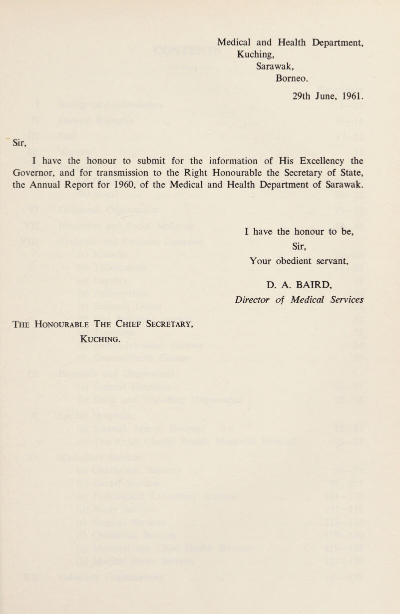 Kuching, Sarawak, Borneo. 29th June, 1961. Sir, I have the honour to submit for the information of His Excellency the Governor, and for transmission to the Right Honourable the Secretary of State, the Annual Report for 1960, of the Medical and Health Department of Sarawak. I have the honour to be, Sir, Your obedient servant, D. A. BAIRD, Director of Medical Services The Honourable The Chief Secretary, Kuching.