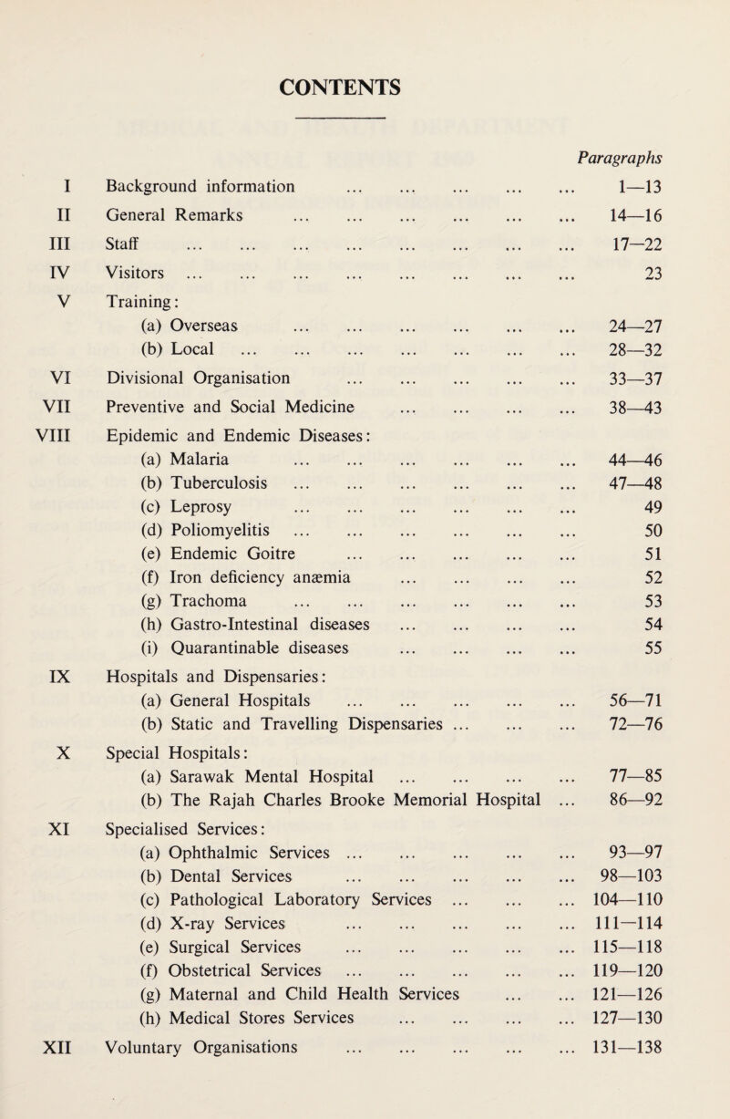 CONTENTS Paragraphs I Background information .. . 1—13 II General Remarks .. . 14—16 III Staff . 17—22 IV Visitors . 23 V Training: (a) Overseas . 24—27 (b) Local . 28—-32 VI Divisional Organisation . 33—37 VII Preventive and Social Medicine . 38—43 VIII Epidemic and Endemic Diseases: (a) Malaria . 44—46 (b) Tuberculosis . 47—48 (c) Leprosy 49 (d) Poliomyelitis . 50 (e) Endemic Goitre ., . 51 (f) Iron deficiency anaemia . 52 (g) Trachoma . 53 (h) Gastro-Intestinal diseases . 54 (i) Quarantinable diseases . 55 IX Hospitals and Dispensaries: (a) General Hospitals . 56—71 (b) Static and Travelling Dispensaries. 72—76 X Special Hospitals: (a) Sarawak Mental Hospital . 77—85 (b) The Rajah Charles Brooke Memorial Hospital ... 86—92 XI Specialised Services: (a) Ophthalmic Services. 93—97 (b) Dental Services ... . 98—103 (c) Pathological Laboratory Services . 104—110 (d) X-ray Services . Ill—114 (e) Surgical Services .115—118 (f) Obstetrical Services .119—120 (g) Maternal and Child Health Services . 121—126 (h) Medical Stores Services .127—130 XII Voluntary Organisations .131—138