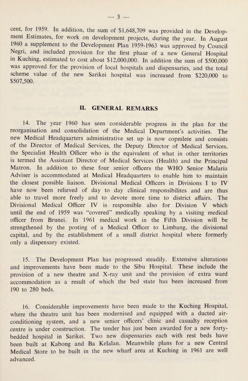 cent, for 1959. In addition, the sum of $1,648,709 was provided in the Develop¬ ment Estimates, for work on development projects, during the year. In August I960 a supplement to the Development Plan 1959-1963 was approved by Council Negri, and included provision for the first phase of a new General Hospital in Kuching, estimated to cost about $12,000,000. In addition the sum of $500,000 was approved for the provision of local hospitals and dispensaries, and the total scheme value of the new Sarikei hospital was increased from $220,000 to $507,500. II. GENERAL REMARKS 14. The year 1960 has seen considerable progress in the plan for the reorganisation and consolidation of the Medical Department’s activities. The new Medical Headquarters administrative set up is now copmlete and consists of the Director of Medical Services, the Deputy Director of Medical Services, the Specialist Health Officer who is the equivalent of what in other territories is termed the Assistant Director of Medical Services (Health) and the Principal Matron. In addition to these four senior officers the WHO Senior Malaria Adviser is accommodated at Medical Headquarters to enable him to maintain the closest possible liaison. Divisional Medical Officers in Divisions I to IV have now been relieved of day to day clinical responsibilites and are thus able to travel more freely and to devote more time to district affairs. The Divisional Medical Officer IV is responsible also for Division V which until the end of 1959 was “covered” medically speaking by a visiting medical officer from Brunei. In 1961 medical work in the Fifth Division will be strengthened by the posting of a Medical Officer to Limbang, the divisional capital, and by the establishment of a small district hospital where formerly only a dispensary existed. 15. The Development Plan has progressed steadily. Extensive alterations and improvements have been made to the Sibu Hospital. These include the provision of a new theatre and X-ray unit and the provision of extra ward accommodation as a result of which the bed state has been increased from 190 to 280 beds. 16. Considerable improvements have been made to the Kuching Hospital, where the theatre unit has been modernised and equipped with a ducted air- conditioning system, and a new senior officers’ clinic and casualty reception centre is under construction. The tender has just been awarded for a new forty- bedded hospital in Sarikei. Two new dispensaries each with rest beds have been built at Kabong and Ba Kelalan. Meanwhile plans for a new Central Medical Store to be built in the new wharf area at Kuching in 1961 are well advanced.