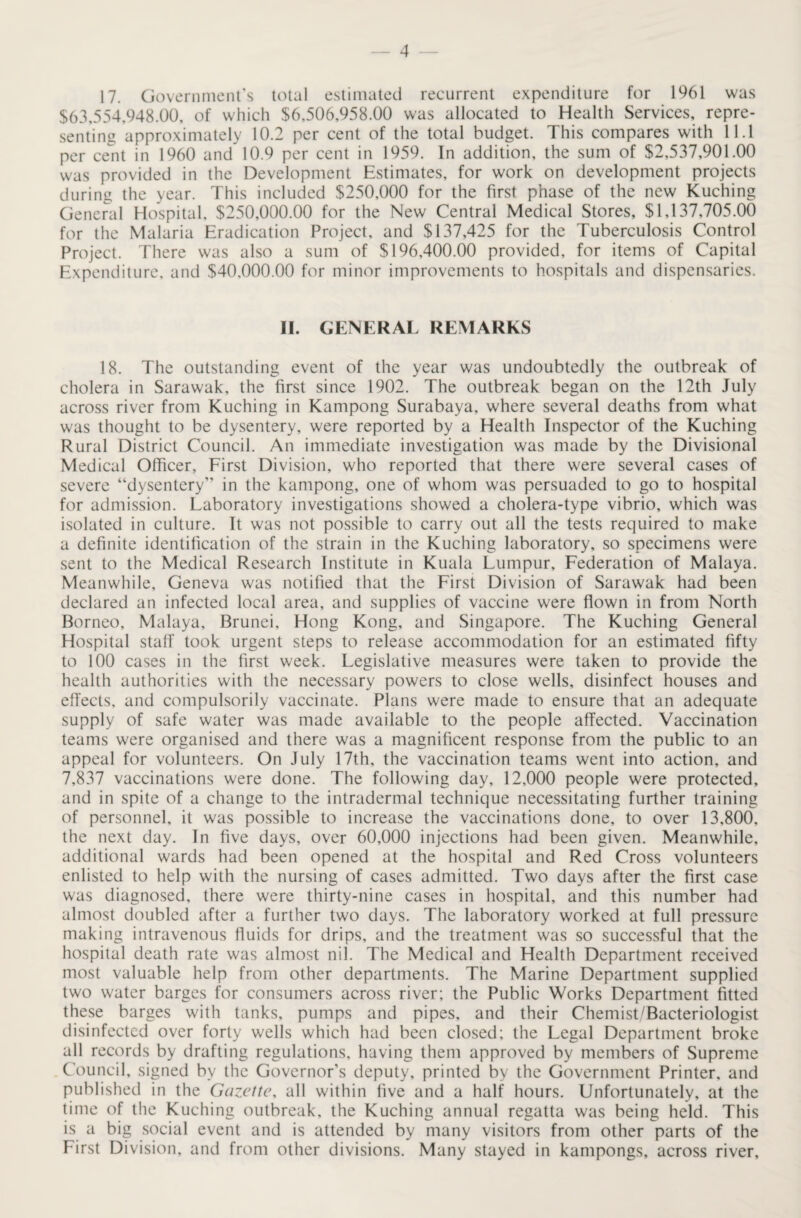 17. Government's total estimated recurrent expenditure for 1961 was $63,554,948.00, of which $6,506,958.00 was allocated to Health Services, repre¬ senting approximately 10.2 per cent of the total budget. This compares with 11.1 per cent in 1960 and 10.9 per cent in 1959. In addition, the sum of $2,537,901.00 was provided in the Development Estimates, for work on development projects during the year. This included $250,000 for the first phase of the new Kuching General Hospital, $250,000.00 for the New Central Medical Stores, $1,137,705.00 for the Malaria Eradication Project, and $137,425 for the Tuberculosis Control Project. There was also a sum of $196,400.00 provided, for items of Capital Expenditure, and $40,000.00 for minor improvements to hospitals and dispensaries. II. GENERAL REMARKS 18. The outstanding event of the year was undoubtedly the outbreak of cholera in Sarawak, the first since 1902. The outbreak began on the 12th July across river from Kuching in Kampong Surabaya, where several deaths from what was thought to be dysentery, were reported by a Health Inspector of the Kuching Rural District Council. An immediate investigation was made by the Divisional Medical Officer, First Division, who reported that there were several cases of severe “dysentery” in the kampong, one of whom was persuaded to go to hospital for admission. Laboratory investigations showed a cholera-type vibrio, which was isolated in culture. It was not possible to carry out all the tests required to make a definite identification of the strain in the Kuching laboratory, so specimens were sent to the Medical Research Institute in Kuala Lumpur, Federation of Malaya. Meanwhile, Geneva was notified that the First Division of Sarawak had been declared an infected local area, and supplies of vaccine were flown in from North Borneo, Malaya, Brunei, Hong Kong, and Singapore. The Kuching General Hospital staff took urgent steps to release accommodation for an estimated fifty to 100 cases in the first week. Legislative measures were taken to provide the health authorities with the necessary powers to close wells, disinfect houses and effects, and compulsorily vaccinate. Plans were made to ensure that an adequate supply of safe water was made available to the people affected. Vaccination teams were organised and there was a magnificent response from the public to an appeal for volunteers. On July 17th, the vaccination teams went into action, and 7,837 vaccinations were done. The following day, 12.000 people were protected, and in spite of a change to the intradermal technique necessitating further training of personnel, it was possible to increase the vaccinations done, to over 13,800, the next day. In five days, over 60,000 injections had been given. Meanwhile, additional wards had been opened at the hospital and Red Cross volunteers enlisted to help with the nursing of cases admitted. Two days after the first case was diagnosed, there were thirty-nine cases in hospital, and this number had almost doubled after a further two days. The laboratory worked at full pressure making intravenous fluids for drips, and the treatment was so successful that the hospital death rate was almost nil. The Medical and Health Department received most valuable help from other departments. The Marine Department supplied two water barges for consumers across river; the Public Works Department fitted these barges with tanks, pumps and pipes, and their Chemist/Bacteriologist disinfected over forty wells which had been closed; the Legal Department broke all records by drafting regulations, having them approved by members of Supreme Council, signed by the Governor’s deputy, printed by the Government Printer, and published in the Gazette, all within five and a half hours. Unfortunately, at the time of the Kuching outbreak, the Kuching annual regatta was being held. This is a big social event and is attended by many visitors from other parts of the First Division, and from other divisions. Many stayed in kampongs, across river.