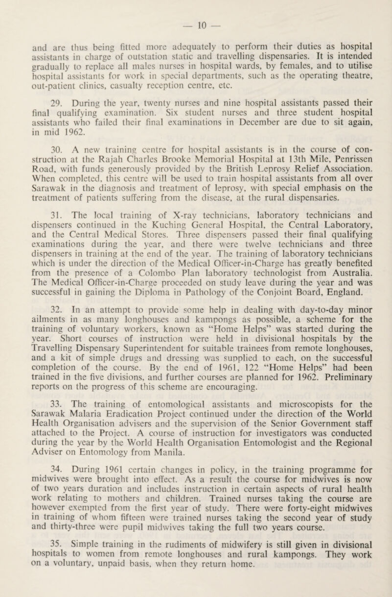 and are thus being fitted more adequately to perform their duties as hospital assistants in charge of outstation static and travelling dispensaries. It is intended gradually to replace all males nurses in hospital wards, by females, and to utilise hospital assistants for work in special departments, such as the operating theatre, out-patient clinics, casualty reception centre, etc. 29. During the year, twenty nurses and nine hospital assistants passed their final qualifying examination. Six student nurses and three student hospital assistants who failed their final examinations in December are due to sit again, in mid 1962. 30. A new training centre for hospital assistants is in the course of con¬ struction at the Rajah Charles Brooke Memorial Hospital at 13th Mile, Penrissen Road, with funds generously provided by the British Leprosy Relief Association. When completed, this centre will be used to train hospital assistants from all over Sarawak in the diagnosis and treatment of leprosy, with special emphasis on the treatment of patients suffering from the disease, at the rural dispensaries. 31. The local training of X-ray technicians, laboratory technicians and dispensers continued in the Kuching General Hospital, the Central Laboratory, and the Central Medical Stores. Three dispensers passed their final qualifying examinations during the year, and there were twelve technicians and three dispensers in training at the end of the year. The training of laboratory technicians which is under the direction of the Medical Officer-in-Charge has greatly benefited from the presence of a Colombo Plan laboratory technologist from Australia. The Medical Officer-in-Charge proceeded on study leave during the year and was successful in gaining the Diploma in Pathology of the Conjoint Board, England. 32. In an attempt to provide some help in dealing with day-to-day minor ailments in as many longhouses and kampongs as possible, a scheme for the training of voluntary workers, known as “Home Helps” was started during the year. Short courses of instruction were held in divisional hospitals by the Travelling Dispensary Superintendent for suitable trainees from remote longhouses, and a kit of simple drugs and dressing was supplied to each, on the successful completion of the course. By the end of 1961, 122 “Home Helps” had been trained in the five divisions, and further courses are planned for 1962. Preliminary reports on the progress of this scheme are encouraging. 33. The training of entomological assistants and microscopists for the Sarawak Malaria Eradication Project continued under the direction of the World Health Organisation advisers and the supervision of the Senior Government staff attached to the Project. A course of instruction for investigators was conducted during the year by the World Health Organisation Entomologist and the Regional Adviser on Entomology from Manila. 34. During 1961 certain changes in policy, in the training programme for midwives were brought into effect. As a result the course for midwives is now of two years duration and includes instruction in certain aspects of rural health work relating to mothers and children. Trained nurses taking the course are however exempted from the first year of study. There were forty-eight midwives in training of whom fifteen were trained nurses taking the second year of study and thirty-three were pupil midwives taking the full two years course. 35. Simple training in the rudiments of midwifery is still given in divisional hospitals to women from remote longhouses and rural kampongs. They work on a voluntary, unpaid basis, when they return home.