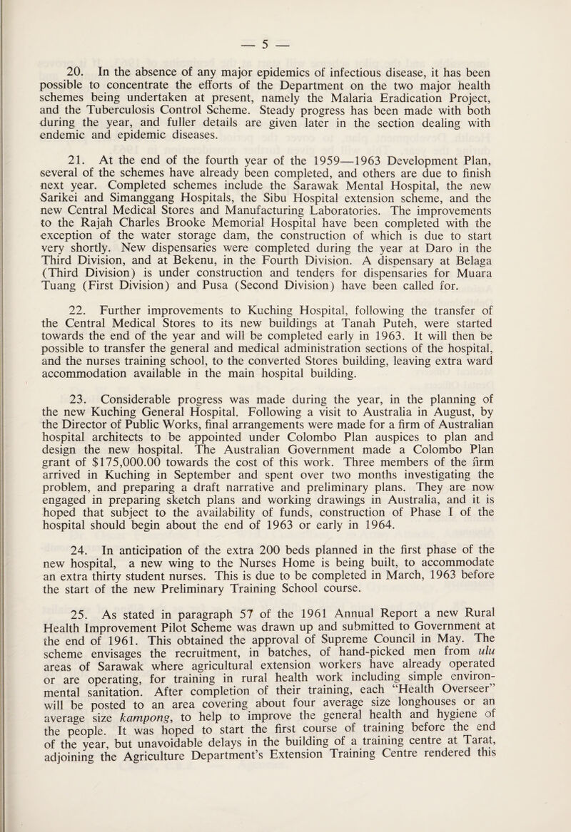 20. In the absence of any major epidemics of infectious disease, it has been possible to concentrate the efforts of the Department on the two major health schemes being undertaken at present, namely the Malaria Eradication Project, and the Tuberculosis Control Scheme. Steady progress has been made with both during the year, and fuller details are given later in the section dealing with endemic and epidemic diseases. 21. At the end of the fourth year of the 1959—1963 Development Plan, several of the schemes have already been completed, and others are due to finish next year. Completed schemes include the Sarawak Mental Hospital, the new Sarikei and Simanggang Hospitals, the Sibu Hospital extension scheme, and the new Central Medical Stores and Manufacturing Laboratories. The improvements to the Rajah Charles Brooke Memorial Hospital have been completed with the exception of the water storage dam, the construction of which is due to start very shortly. New dispensaries were completed during the year at Daro in the Third Division, and at Bekenu, in the Fourth Division. A dispensary at Belaga (Third Division) is under construction and tenders for dispensaries for Muara Tuang (First Division) and Pusa (Second Division) have been called for. 22. Further improvements to Kuching Hospital, following the transfer of the Central Medical Stores to its new buildings at Tanah Puteh, were started towards the end of the year and will be completed early in 1963. It will then be possible to transfer the general and medical administration sections of the hospital, and the nurses training school, to the converted Stores building, leaving extra ward accommodation available in the main hospital building. 23. Considerable progress was made during the year, in the planning of the new Kuching General Hospital. Following a visit to Australia in August, by the Director of Public Works, final arrangements were made for a firm of Australian hospital architects to be appointed under Colombo Plan auspices to plan and design the new hospital. The Australian Government made a Colombo Plan grant of $175,000.00 towards the cost of this work. Three members of the firm arrived in Kuching in September and spent over two months investigating the problem, and preparing a draft narrative and preliminary plans. They are now engaged in preparing sketch plans and working drawings in Australia, and it is hoped that subject to the availability of funds, construction of Phase I of the hospital should begin about the end of 1963 or early in 1964. 24. In anticipation of the extra 200 beds planned in the first phase of the new hospital, a new wing to the Nurses Home is being built, to accommodate an extra thirty student nurses. This is due to be completed in March, 1963 before the start of the new Preliminary Training School course. 25. As stated in paragraph 57 of the 1961 Annual Report a new Rural Health Improvement Pilot Scheme was drawn up and submitted to Government at the end of 1961. This obtained the approval of Supreme Council in May. The scheme envisages the recruitment, in batches, of hand-picked men from ulu areas of Sarawak where agricultural extension workers have already operated or are operating, for training in rural health work including simple environ¬ mental sanitation. After completion of their training, each Health Overseer will be posted to an area covering about four average size longhouses or an average size kampong, to help to improve the general health and hygiene of the people. It was hoped to start the first course of training before the end of the year, but unavoidable delays in the building of a training centre at Tarat, adjoining the Agriculture Department’s Extension Training Centre rendered this
