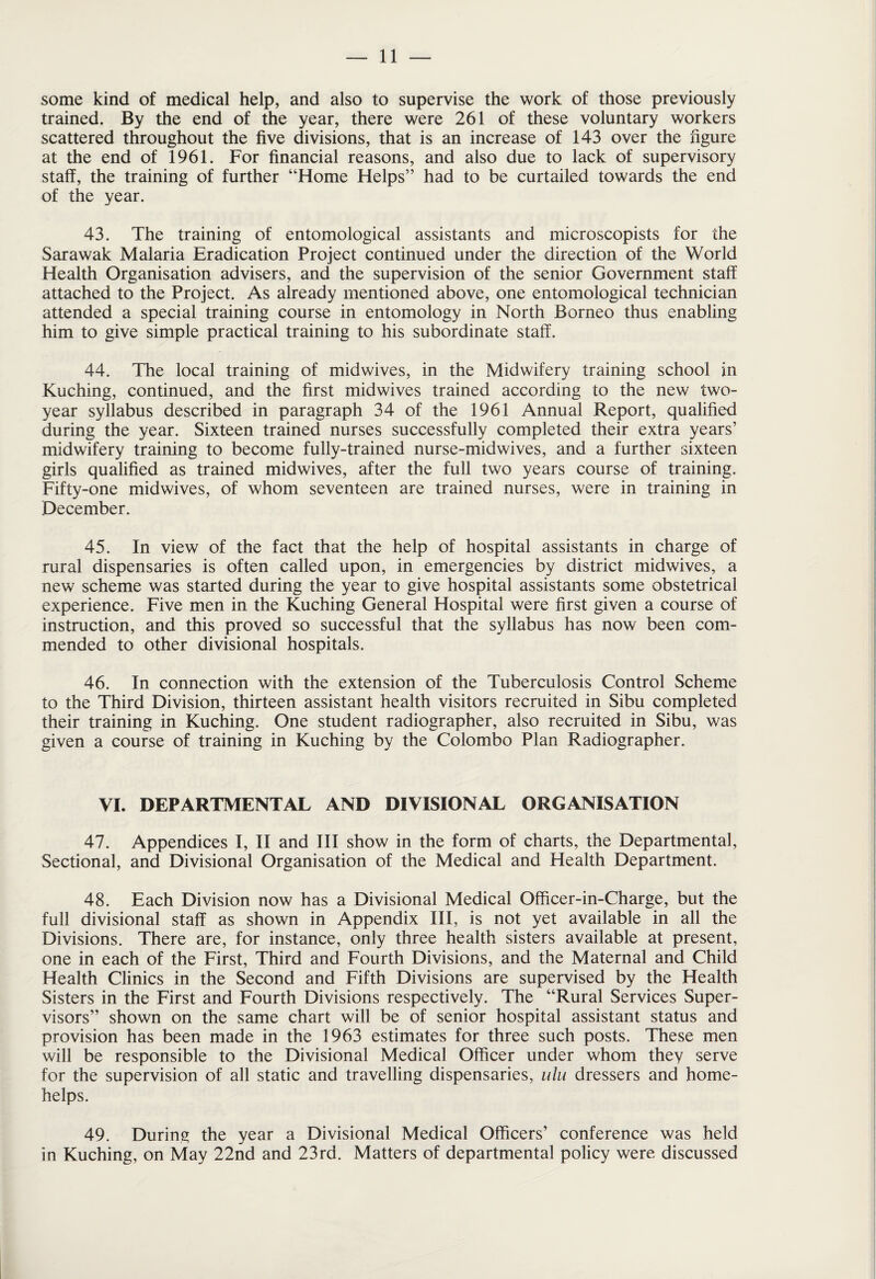 some kind of medical help, and also to supervise the work of those previously trained. By the end of the year, there were 261 of these voluntary workers scattered throughout the five divisions, that is an increase of 143 over the figure at the end of 1961. For financial reasons, and also due to lack of supervisory staff, the training of further “Home Helps” had to be curtailed towards the end of the year. 43. The training of entomological assistants and microscopists for the Sarawak Malaria Eradication Project continued under the direction of the World Health Organisation advisers, and the supervision of the senior Government staff attached to the Project. As already mentioned above, one entomological technician attended a special training course in entomology in North Borneo thus enabling him to give simple practical training to his subordinate staff. 44. The local training of midwives, in the Midwifery training school in Kuching, continued, and the first midwives trained according to the new two- year syllabus described in paragraph 34 of the 1961 Annual Report, qualified during the year. Sixteen trained nurses successfully completed their extra years’ midwifery training to become fully-trained nurse-mid wives, and a further sixteen girls qualified as trained midwives, after the full two years course of training. Fifty-one midwives, of whom seventeen are trained nurses, were in training in December. 45. In view of the fact that the help of hospital assistants in charge of rural dispensaries is often called upon, in emergencies by district midwives, a new scheme was started during the year to give hospital assistants some obstetrical experience. Five men in the Kuching General Hospital were first given a course of instruction, and this proved so successful that the syllabus has now been com¬ mended to other divisional hospitals. 46. In connection with the extension of the Tuberculosis Control Scheme to the Third Division, thirteen assistant health visitors recruited in Sibu completed their training in Kuching. One student radiographer, also recruited in Sibu, was given a course of training in Kuching by the Colombo Plan Radiographer. VI. DEPARTMENTAL AND DIVISIONAL ORGANISATION 47. Appendices I, II and III show in the form of charts, the Departmental, Sectional, and Divisional Organisation of the Medical and Health Department. 48. Each Division now has a Divisional Medical Officer-in-Charge, but the full divisional staff as shown in Appendix III, is not yet available in all the Divisions. There are, for instance, only three health sisters available at present, one in each of the First, Third and Fourth Divisions, and the Maternal and Child Health Clinics in the Second and Fifth Divisions are supervised by the Health Sisters in the First and Fourth Divisions respectively. The “Rural Services Super¬ visors” shown on the same chart will be of senior hospital assistant status and provision has been made in the 1963 estimates for three such posts. These men will be responsible to the Divisional Medical Officer under whom they serve for the supervision of all static and travelling dispensaries, ulu dressers and home- helps. 49. During the year a Divisional Medical Officers’ conference was held in Kuching, on May 22nd and 23rd. Matters of departmental policy were discussed