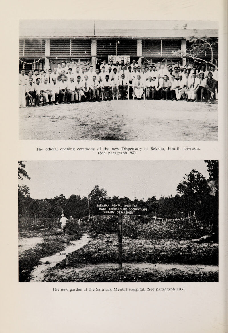 The official opening ceremony of the new Dispensary at Bekenu, Fourth Division. (See paragraph 98). SARAWAK MENTAL HOSPITAL male Aorticuirufte occupational THERAPY DEftM^MENT The new garden at the Sarawak Mental Hospital. (See paragraph 103).