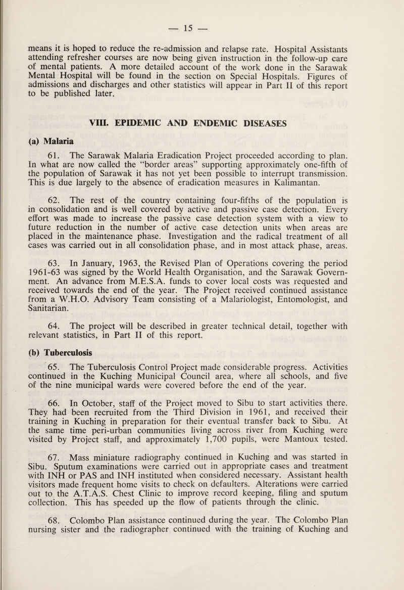 means it is hoped to reduce the re-admission and relapse rate. Hospital Assistants attending refresher courses are now being given instruction in the follow-up care of mental patients. A more detailed account of the work done in the Sarawak Mental Hospital will be found in the section on Special Hospitals. Figures of admissions and discharges and other statistics will appear in Part II of this report to be published later. VIII. EPIDEMIC AND ENDEMIC DISEASES (a) Malaria 61. The Sarawak Malaria Eradication Project proceeded according to plan. In what are now called the “border areas” supporting approximately one-fifth of the population of Sarawak it has not yet been possible to interrupt transmission. This is due largely to the absence of eradication measures in Kalimantan. 62. The rest of the country containing four-fifths of the population is in consolidation and is well covered by active and passive case detection. Every effort was made to increase the passive case detection system with a view to future reduction in the number of active case detection units when areas are placed in the maintenance phase. Investigation and the radical treatment of all cases was carried out in all consolidation phase, and in most attack phase, areas. 63. In January, 1963, the Revised Plan of Operations covering the period 1961-63 was signed by the World Health Organisation, and the Sarawak Govern¬ ment. An advance from M.E.S.A. funds to cover local costs was requested and received towards the end of the year. The Project received continued assistance from a W.H.O. Advisory Team consisting of a Malariologist, Entomologist, and Sanitarian. 64. The project will be described in greater technical detail, together with relevant statistics, in Part II of this report. (b) Tuberculosis 65. The Tuberculosis Control Project made considerable progress. Activities continued in the Kuching Municipal Council area, where all schools, and five of the nine municipal wards were covered before the end of the year. 66. In October, staff of the Project moved to Sibu to start activities there. They had been recruited from the Third Division in 1961, and received their training in Kuching in preparation for their eventual transfer back to Sibu. At the same time peri-urban communities living across river from Kuching were visited by Project staff, and approximately 1,700 pupils, were Mantoux tested. 67. Mass miniature radiography continued in Kuching and was started in Sibu. Sputum examinations were carried out in appropriate cases and treatment with INH or PAS and INH instituted when considered necessary. Assistant health visitors made frequent home visits to check on defaulters. Alterations were carried out to the A.T.A.S. Chest Clinic to improve record keeping, filing and sputum collection. This has speeded up the flow of patients through the clinic. 68. Colombo Plan assistance continued during the year. The Colombo Plan nursing sister and the radiographer continued with the training of Kuching and