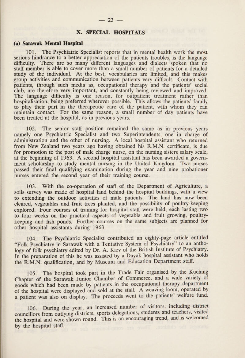 X. SPECIAL HOSPITALS (a) Sarawak Mental Hospital 101. The Psychiatric Specialist reports that in mental health work the most serious hindrance to a better appreciation of the patients troubles, is the language difficulty. There are so many different languages and dialects spoken that no staff member is able to cover more than a small number of patients for a detailed study of the individual. At the best, vocabularies are limited* and this makes group activities and communication between patients very difficult. Contact with patients, through such media as, occupational therapy and the patients’ social club, are therefore very important, and constantly being reviewed and improved. The language difficulty is one reason, for outpatient treatment rather than hospitalisation, being preferred wherever possible. This allows the patients’ family to play their part in the therapeutic care of the patient, with whom they can maintain contact. For the same reason, a small number of day patients have been treated at the hospital, as in previous years. 102. The senior staff position remained the same as in previous years namely one Psychiatric Specialist and two Superintendents, one in charge of administration and the other of nursing. A local hospital assistant who returned from New Zealand two years ago having obtained his R.M.N. certificate, is due for promotion to the post of male charge nurse, on the nursing sisters salary scale, at the beginning of 1963. A second hospital assistant has been awarded a govern¬ ment scholarship to study mental nursing in the United Kingdom. Two nurses passed their final qualifying examination during the year and nine probationer nurses entered the second year of their training course. 103. With the co-operation of staff of the Department of Agriculture, a soils survey was made of hospital land behind the hospital buildings, with a view to extending the outdoor activities of male patients. The land has now been cleared, vegetables and fruit trees planted, and the possibility of poultry-keeping explored. Four courses of training for hospital staff were held, each lasting two to four weeks on the practical aspects of vegetable and fruit growing, poultry¬ keeping and fish ponds. Further courses on the same subjects are planned for other hospital assistants during 1963. 104. The Psychiatric Specialist contributed an eighty-page article entitled “Folk Psychiatry in Sarawak with a Tentative System of Psychiatry” to an antho¬ logy of folk psychiatry edited by Dr. A. Kiev of the British Institute of Psychiatry. In the preparation of this he was assisted by a Dayak hospital assistant who holds the R.M.N. qualification, and by Museum and Education Department staff. 105. The hospital took part in the Trade Fair organised by the Kuching Chapter of the Sarawak Junior Chamber of Commerce, and a wide variety of goods which had been made by patients in the occupational therapy department of the hospital were displayed and sold at the stall. A weaving loom, operated by a patient was also on display. The proceeds went to the patients welfare fund. 106. During the year, an increased number of visitors, including district councillors from outlying districts, sports delegations, students and teachers, visited the hospital and wTere shown round. This is an encouraging trend, and is welcomed by the hospital staff.