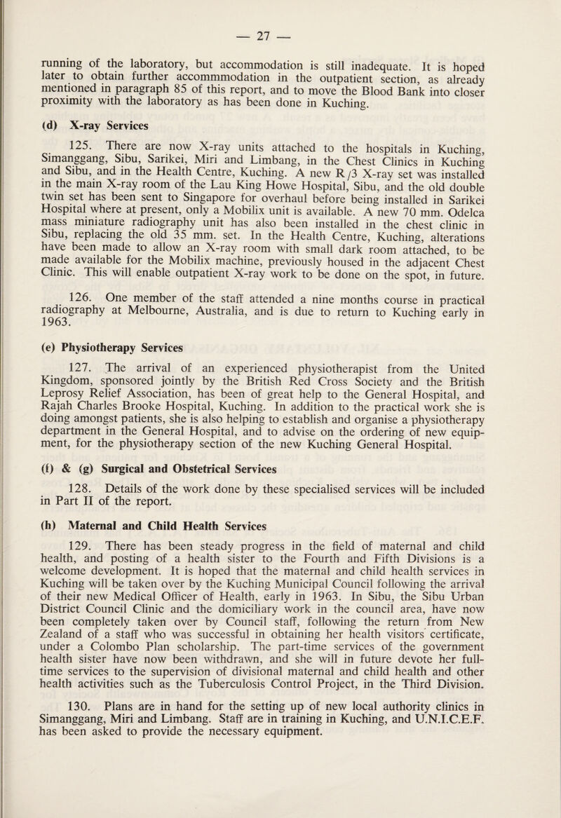 running of the laboratory, but accommodation is still inadequate. It is hoped later to obtain further accommmodation in the outpatient section, as already mentioned in paragraph 85 of this report, and to move the Blood Bank into closer proximity with the laboratory as has been done in Kuching. (d) X-ray Services 125. There are now X-ray units attached to the hospitals in Kuching, Simanggang, Sibu, Sarikei, Miri and Limbang, in the Chest Clinics in Kuching and Sibu, and in the Health Centre, Kuching. A new R /3 X-ray set was installed in the main X-ray room of the Lau King Howe Hospital, Sibu, and the old double twin set has been sent to Singapore for overhaul before being installed in Sarikei Hospital where at present, only a Mobilix unit is available. A new 70 mm. Odelca mass miniature radiography unit has also been installed in the chest clinic in Sibu, replacing the old 35 mm. set. In the Health Centre, Kuching, alterations have been made to allow an X-ray room with small dark room attached, to be made available for the Mobilix machine, previously housed in the adjacent Chest Clinic. This will enable outpatient X-ray work to be done on the spot, in future. 126. One member of the staff attended a nine months course in practical radiography at Melbourne, Australia, and is due to return to Kuching earlv in 1963. 5 y (e) Physiotherapy Services 127. The arrival of an experienced physiotherapist from the United Kingdom, sponsored jointly by the British Red Cross Society and the British Leprosy Relief Association, has been of great help to the General Hospital, and Rajah Charles Brooke Hospital, Kuching. In addition to the practical work she is doing amongst patients, she is also helping to establish and organise a physiotherapy department in the General Hospital, and to advise on the ordering of new equip¬ ment, for the physiotherapy section of the new Kuching General Hospital. (i) & (g) Surgical and Obstetrical Services 128. Details of the work done by these specialised services will be included in Part II of the report. (h) Maternal and Child Health Services 129. There has been steady progress in the field of maternal and child health, and posting of a health sister to the Fourth and Fifth Divisions is a welcome development. It is hoped that the maternal and child health services in Kuching will be taken over by the Kuching Municipal Council following the arrival of their new Medical Officer of Health, early in 1963. In Sibu, the Sibu Urban District Council Clinic and the domiciliary work in the council area, have now been completely taken over by Council staff, following the return from New Zealand of a staff who was successful in obtaining her health visitors certificate, under a Colombo Plan scholarship. The part-time services of the government health sister have now been withdrawn, and she will in future devote her full¬ time services to the supervision of divisional maternal and child health and other health activities such as the Tuberculosis Control Project, in the Third Division. 130. Plans are in hand for the setting up of new local authority clinics in Simanggang, Miri and Limbang. Staff are in training in Kuching, and U.N.I.C.E.F. has been asked to provide the necessary equipment.
