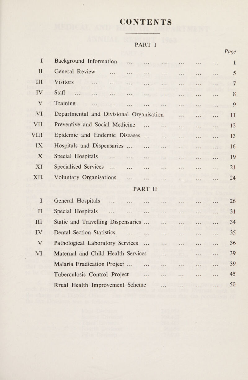 CONTENTS PART I I Background Information . II General Review ••• ••• • • • •. III Visitors IV Staff .. . V Training . VI Departmental and Divisional Organisation VII Preventive and Social Medicine VIII Epidemic and Endemic Diseases IX Hospitals and Dispensaries ... X Special Hospitals . XI Specialised Services . XII Voluntary Organisations PART II I General Hospitals . II Special Hospitals . III Static and Travelling Dispensaries ... IV Dental Section Statistics . V Pathological Laboratory Services ... VI Maternal and Child Health Services Malaria Eradication Project. Tuberculosis Control Project Rrual Health Improvement Scheme Page 1 5 7 8 9 11 12 13 16 19 21 24 26 31 34 35 36 39 39 45 50