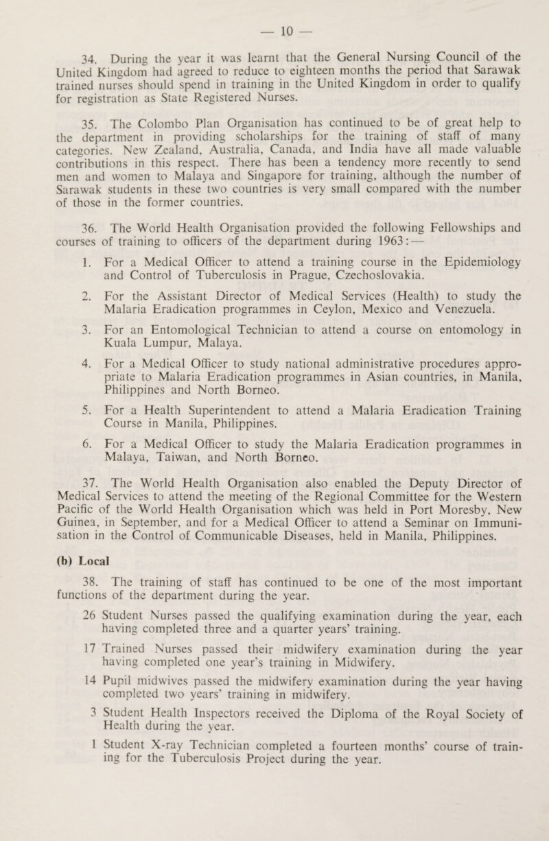 34. During the year it was learnt that the General Nursing Council of the United Kingdom had agreed to reduce to eighteen months the period that Sarawak trained nurses should spend in training in the United Kingdom in order to qualify for registration as State Registered Nurses. 35. The Colombo Plan Organisation has continued to be of great help to the department in providing scholarships for the training of staff of many categories. New Zealand, Australia, Canada, and India have all made valuable contributions in this respect. There has been a tendency more recently to send men and women to Malaya and Singapore for training, although the number of Sarawak students in these two countries is very small compared with the number of those in the former countries. 36. The World Health Organisation provided the following Fellowships and courses of training to officers of the department during 1963: — 1. For a Medical Officer to attend a training course in the Epidemiology and Control of Tuberculosis in Prague, Czechoslovakia. 2. For the Assistant Director of Medical Services (Health) to study the Malaria Eradication programmes in Ceylon, Mexico and Venezuela. 3. For an Entomological Technician to attend a course on entomology in Kuala Lumpur, Malaya. 4. For a Medical Officer to study national administrative procedures appro¬ priate to Malaria Eradication programmes in Asian countries, in Manila, Philippines and North Borneo. 5. For a Health Superintendent to attend a Malaria Eradication Training Course in Manila, Philippines. 6. For a Medical Officer to study the Malaria Eradication programmes in Malaya, Taiwan, and North Borneo. 37. The World Health Organisation also enabled the Deputy Director of Medical Services to attend the meeting of the Regional Committee for the Western Pacific of the World Health Organisation which was held in Port Moresby, New Guinea, in September, and for a Medical Officer to attend a Seminar on Immuni¬ sation in the Control of Communicable Diseases, held in Manila, Philippines. (b) Local 38. The training of staff has continued to be one of the most important functions of the department during the year. 26 Student Nurses passed the qualifying examination during the year, each having completed three and a quarter years’ training. 17 Trained Nurses passed their midwifery examination during the year having completed one year’s training in Midwifery. 14 Pupil midwives passed the midwifery examination during the year having completed two years' training in midwifery. 3 Student Health Inspectors received the Diploma of the Royal Society of Health during the year. 1 Student X-ray Technician completed a fourteen months’ course of train¬ ing for the Tuberculosis Project during the year.