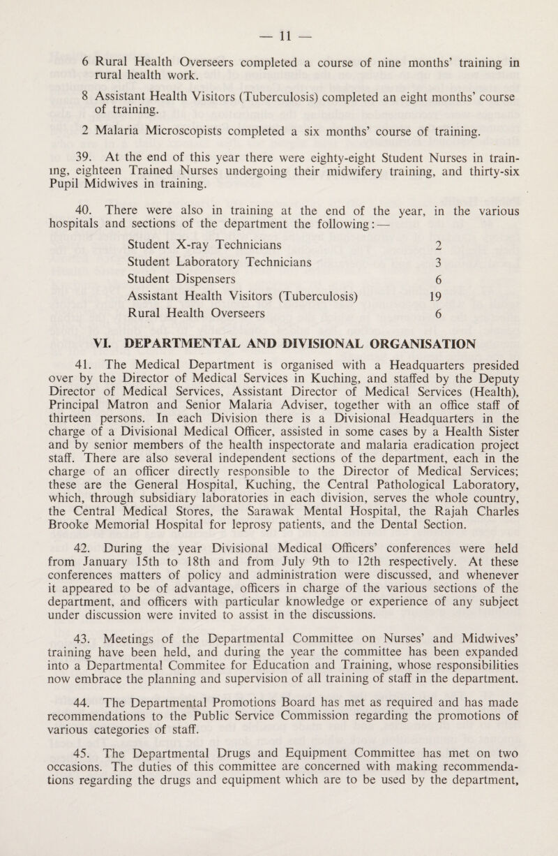 6 Rural Health Overseers completed a course of nine months’ training in rural health work. 8 Assistant Health Visitors (Tuberculosis) completed an eight months’ course of training. 2 Malaria Microscopists completed a six months’ course of training. 39. At the end of this year there were eighty-eight Student Nurses in train¬ ing, eighteen Trained Nurses undergoing their midwifery training, and thirty-six Pupil Midwives in training. 40. There were also in training at the end of the year, in the various hospitals and sections of the department the following: — Student X-ray Technicians Student Laboratory Technicians Student Dispensers Assistant Health Visitors (Tuberculosis) Rural Health Overseers 2 3 6 19 6 VI. DEPARTMENTAL AND DIVISIONAL ORGANISATION 41. The Medical Department is organised with a Headquarters presided over by the Director of Medical Services in Kuching, and staffed by the Deputy Director of Medical Services, Assistant Director of Medical Services (Health), Principal Matron and Senior Malaria Adviser, together with an office staff of thirteen persons. In each Division there is a Divisional Headquarters in the charge of a Divisional Medical Officer, assisted in some cases by a Health Sister and by senior members of the health inspectorate and malaria eradication project staff. There are also several independent sections of the department, each in the charge of an officer directly responsible to the Director of Medical Services; these are the General Hospital, Kuching, the Central Pathological Laboratory, which, through subsidiary laboratories in each division, serves the whole country, the Central Medical Stores, the Sarawak Mental Hospital, the Rajah Charles Brooke Memorial Hospital for leprosy patients, and the Dental Section. 42. During the year Divisional Medical Officers’ conferences were held from January 15th to 18th and from July 9th to 12th respectively. At these conferences matters of policy and administration were discussed, and whenever it appeared to be of advantage, officers in charge of the various sections of the department, and officers with particular knowledge or experience of any subject under discussion were invited to assist in the discussions. 43. Meetings of the Departmental Committee on Nurses’ and Midwives’ training have been held, and during the year the committee has been expanded into a Departmental Commitee for Education and Training, whose responsibilities now embrace the planning and supervision of all training of staff in the department. 44. The Departmental Promotions Board has met as required and has made recommendations to the Public Service Commission regarding the promotions of various categories of staff. 45. The Departmental Drugs and Equipment Committee has met on two occasions. The duties of this committee are concerned with making recommenda¬ tions regarding the drugs and equipment which are to be used by the department.