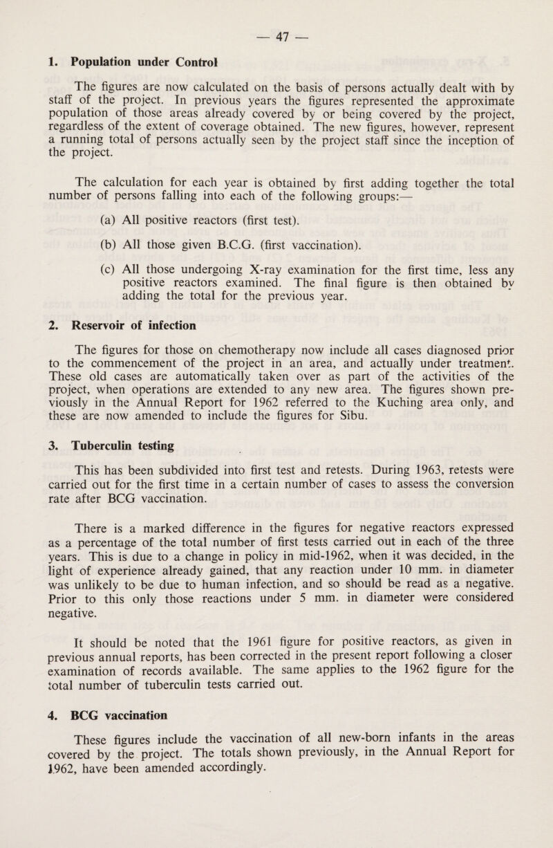 1. Population under Control The figures are now calculated on the basis of persons actually dealt with by staff of the project. In previous years the figures represented the approximate population of those areas already covered by or being covered by the project, regardless of the extent of coverage obtained. The new figures, however, represent a running total of persons actually seen by the project staff since the inception of the project. The calculation for each year is obtained by first adding together the total number of persons falling into each of the following groups:— (a) All positive reactors (first test). (b) All those given B.C.G. (first vaccination). (c) All those undergoing X-ray examination for the first time, less any positive reactors examined. The final figure is then obtained by adding the total for the previous year. 2. Reservoir of infection The figures for those on chemotherapy now include all cases diagnosed prior to the commencement of the project in an area, and actually under treatment. These old cases are automatically taken over as part of the activities of the project, when operations are extended to any new area. The figures shown pre¬ viously in the Annual Report for 1962 referred to the Kuching area only, and these are now amended to include the figures for Sibu. 3. Tuberculin testing This has been subdivided into first test and retests. During 1963, retests were carried out for the first time in a certain number of cases to assess the conversion rate after BCG vaccination. There is a marked difference in the figures for negative reactors expressed as a percentage of the total number of first tests carried out in each of the three years. This is due to a change in policy in mid-1962, when it was decided, in the light of experience already gained, that any reaction under 10 mm. in diameter was unlikely to be due to human infection, and so should be read as a negative. Prior to this only those reactions under 5 mm. in diameter were considered negative. It should be noted that the 1961 figure for positive reactors, as given in previous annual reports, has been corrected in the present report following a closer examination of records available. The same applies to the 1962 figure for the total number of tuberculin tests carried out. 4. BCG vaccination These figures include the vaccination of all new-born infants in the areas covered by the project. The totals shown previously, in the Annual Report for 1.962, have been amended accordingly.