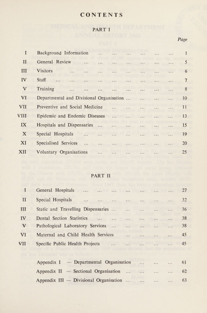 CONTENTS PART I I Background Information . II General Review . III Visitors . IV Staff ... ... ... ... ... ... V Training . VI Departmental and Divisional Organisation ... VII Preventive and Social Medicine . VIII Epidemic and Endemic Diseases . IX Hospitals and Dispensaries .... X Special Hospitals . . XI Specialised Services . XII Voluntary Organisations . PART II I General Hospitals . II Special Hospitals III Static and Travelling Dispensaries ... IV Dental Section Statistics ... . V Pathological Laboratory Services . VI Maternal and Child Health Services VII Specific Public Health Projects Appendix I — Departmental Organisation Appendix II — Sectional Organisation Appendix III — Divisional Organisation ...