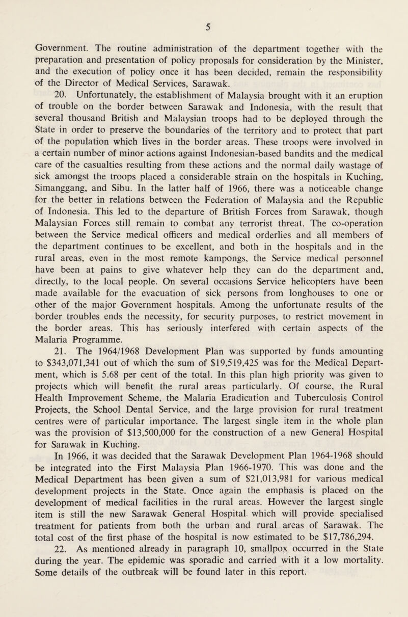 Government. The routine administration of the department together with the preparation and presentation of policy proposals for consideration by the Minister, and the execution of policy once it has been decided, remain the responsibility of the Director of Medical Services, Sarawak. 20. Unfortunately, the establishment of Malaysia brought with it an eruption of trouble on the border between Sarawak and Indonesia, with the result that several thousand British and Malaysian troops had to be deployed through the State in order to preserve the boundaries of the territory and to protect that part of the population which lives in the border areas. These troops were involved in a certain number of minor actions against Indonesian-based bandits and the medical care of the casualties resulting from these actions and the normal daily wastage of sick amongst the troops placed a considerable strain on the hospitals in Kuching, Simanggang, and Sibu. In the latter half of 1966, there was a noticeable change for the better in relations between the Federation of Malaysia and the Republic of Indonesia. This led to the departure of British Forces from Sarawak, though Malaysian Forces still remain to combat any terrorist threat. The co-operation between the Service medical officers and medical orderlies and all members of the department continues to be excellent, and both in the hospitals and in the rural areas, even in the most remote kampongs, the Service medical personnel have been at pains to give whatever help they can do the department and, directly, to the local people. On several occasions Service helicopters have been made available for the evacuation of sick persons from longhouses to one or other of the major Government hospitals. Among the unfortunate results of the border troubles ends the necessity, for security purposes, to restrict movement in the border areas. This has seriously interfered with certain aspects of the Malaria Programme. 21. The 1964/1968 Development Plan was supported by funds amounting to $343,071,341 out of which the sum of $19,519,425 was for the Medical Depart¬ ment, which is 5.68 per cent of the total. In this plan high priority was given to projects which will benefit the rural areas particularly. Of course, the Rural Health Improvement Scheme, the Malaria Eradication and Tuberculosis Control Projects, the School Dental Service, and the large provision for rural treatment centres were of particular importance. The largest single item in the whole plan was the provision of $13,500,000 for the construction of a new General Hospital for Sarawak in Kuching. In 1966, it was decided that the Sarawak Development Plan 1964-1968 should be integrated into the First Malaysia Plan 1966-1970. This was done and the Medical Department has been given a sum of $21,013,981 for various medical development projects in the State. Once again the emphasis is placed on the development of medical facilities in the rural areas. However the largest single item is still the new Sarawak General Hospital which will provide specialised treatment for patients from both the urban and rural areas of Sarawak. The total cost of the first phase of the hospital is now estimated to be $17,786,294. 22. As mentioned already in paragraph 10, smallpox occurred in the State during the year. The epidemic was sporadic and carried with it a low mortality. Some details of the outbreak will be found later in this report.